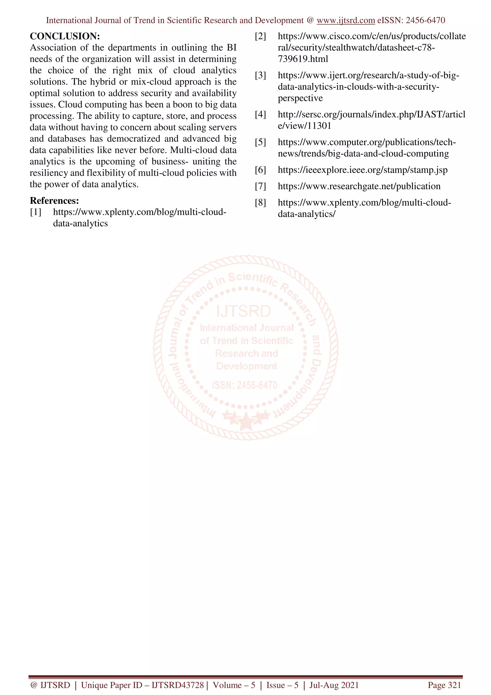 International Journal of Trend in Scientific Research and Development @ www.ijtsrd.com eISSN: 2456-6470
@ IJTSRD | Unique Paper ID – IJTSRD43728 | Volume – 5 | Issue – 5 | Jul-Aug 2021 Page 321
CONCLUSION:
Association of the departments in outlining the BI
needs of the organization will assist in determining
the choice of the right mix of cloud analytics
solutions. The hybrid or mix-cloud approach is the
optimal solution to address security and availability
issues. Cloud computing has been a boon to big data
processing. The ability to capture, store, and process
data without having to concern about scaling servers
and databases has democratized and advanced big
data capabilities like never before. Multi-cloud data
analytics is the upcoming of business- uniting the
resiliency and flexibility of multi-cloud policies with
the power of data analytics.
References:
[1] https://www.xplenty.com/blog/multi-cloud-
data-analytics
[2] https://www.cisco.com/c/en/us/products/collate
ral/security/stealthwatch/datasheet-c78-
739619.html
[3] https://www.ijert.org/research/a-study-of-big-
data-analytics-in-clouds-with-a-security-
perspective
[4] http://sersc.org/journals/index.php/IJAST/articl
e/view/11301
[5] https://www.computer.org/publications/tech-
news/trends/big-data-and-cloud-computing
[6] https://ieeexplore.ieee.org/stamp/stamp.jsp
[7] https://www.researchgate.net/publication
[8] https://www.xplenty.com/blog/multi-cloud-
data-analytics/
 