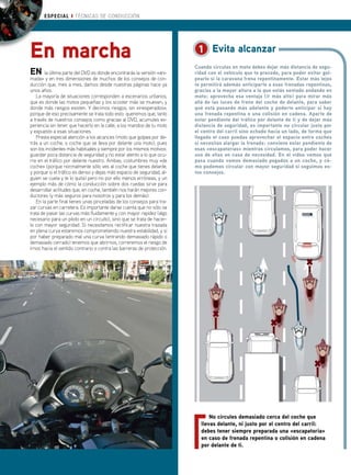 ESPECIAL ❙ TÉCNICAS DE CONDUCCIÓN




En marcha                                                                1 Evita alcanzar
                                                                        Cuando circulas en moto debes dejar más distancia de segu-
EN la última parte del DVD es donde encontrarás la versión «ani-        ridad con el vehículo que te precede, para poder evitar gol-
mada» y en tres dimensiones de muchos de los consejos de con-           pearlo si la caravana frena repentinamente. Estar más lejos
ducción que, mes a mes, damos desde nuestras páginas hace ya            te permitirá además anticiparte a esas frenadas repentinas,
unos años.                                                              gracias a la mayor altura a la que estás sentado andando en
   La mayoría de situaciones corresponden a escenarios urbanos,         moto: aprovecha esa ventaja (ir más alto) para mirar más
que es donde las motos pequeñas y los scooter más se mueven, y          allá de las luces de freno del coche de delante, para saber
donde más riesgos existen. Y decimos riesgos, sin «inesperados»,        qué está pasando más adelante y poderte anticipar si hay
porque de eso precisamente se trata todo esto: queremos que, tanto      una frenada repentina o una colisión en cadena. Aparte de
a través de nuestros consejos como gracias al DVD, acumules ex-         estar pendiente del tráfico por delante de ti y de dejar más
periencia sin tener que hacerlo en la calle, a los mandos de tu moto    distancia de seguridad, es importante no circular justo por
y expuesto a esas situaciones.                                          el centro del carril sino echado hacia un lado, de forma que
   Presta especial atención a los alcances (moto que golpea por de-     llegado el caso puedas aprovechar el espacio entre coches
trás a un coche, o coche que se lleva por delante una moto), pues       si necesitas alargar la frenada: conviene estar pendiente de
son los incidentes más habituales y siempre por los mismos motivos:     esas «escapatorias» mientras circulamos, para poder hacer
guardar poca distancia de seguridad y no estar atento a lo que ocu-     uso de ellas en caso de necesidad. En el vídeo vemos qué
rre en el tráfico por delante nuestro. Ambas, costumbres muy «de        pasa cuando vamos demasiado pegados a un coche, y có-
coche» (porque normalmente sólo ves al coche que tienes delante,        mo podemos circular con mayor seguridad si seguimos es-
y porque si el tráfico es denso y dejas más espacio de seguridad, al-   tos consejos.
guien se cuela y te lo quita) pero no por ello menos erróneas, y un
ejemplo más de cómo la conducción sobre dos ruedas sirve para
desarrollar actitudes que, en coche, también nos harán mejores con-
ductores (y más seguros para nosotros y para los demás).
   En la parte final tienes unas pinceladas de los consejos para tra-
zar curvas en carretera. Es importante darse cuenta que no sólo se
trata de pasar las curvas más fluidamente y con mayor rapidez (algo
necesario para un piloto en un circuito), sino que se trata de hacer-
lo con mayor seguridad. Si necesitamos rectificar nuestra trazada
en plena curva estaremos comprometiendo nuestra estabilidad, y si
por haber preparado mal una curva (entrando demasiado rápido o
demasiado cerrado) tenemos que abrirnos, correremos el riesgo de
irnos hacia el sentido contrario o contra las barreras de protección.




                                                                              No circules demasiado cerca del coche que
                                                                          llevas delante, ni justo por el centro del carril:
                                                                          debes tener siempre preparada una «escapatoria»
                                                                          en caso de frenada repentina o colisión en cadena
                                                                          por delante de ti.

42 www.scootermania.es
 