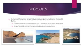 MIÉRCOLES
 RUTA NOCTURNA DE SENDERISMO AL PARQUE NATURAL DE CABO DE
GATA.
 Comenzará en el pueblo de San José y terminará en la playa de Mónsul.
 CENA PICNIC EN LA PLAYA mientras observamos las estrellas.
 