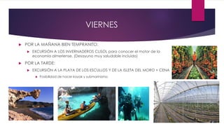 VIERNES
 POR LA MAÑANA BIEN TEMPRANITO:
 EXCURSIÓN A LOS INVERNADEROS CLISOL para conocer el motor de la
economía almeriense. (Desayuno muy saludable incluido)
 POR LA TARDE:
 EXCURSIÓN A LA PLAYA DE LOS ESCULLOS Y DE LA ISLETA DEL MORO + CENA
 Posibilidad de hacer kayak y submarinismo.
 