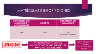 MATRÍCULAS E INSCRIPCIONES
CONGRESISTA CON
ALOJAMIENTO Y
ACOMPAÑANTES
NIÑOS/AS
CONGRESISTA SIN
ALOJAMIENTO
280€ 150€ 70€
(comidas aparte)
PLAZO DE PRESENTACIÓN DE
INSCRIPCIONES: DESDE PRINCIPIOS DE
MAYO HASTA EL 8 DE JUNIO
NO SE DEVUELVE
EL DINERO
DESPUÉS DE ESA
FECHA
 