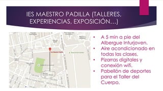 IES MAESTRO PADILLA (TALLERES,
EXPERIENCIAS, EXPOSICIÓN…)
• A 5 min a pie del
Albergue Inturjoven.
• Aire acondicionado en
todas las clases.
• Pizarras digitales y
conexión wifi.
• Pabellón de deportes
para el Taller del
Cuerpo.
 