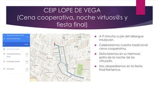 CEIP LOPE DE VEGA
(Cena cooperativa, noche virtuos@s y
fiesta final)
 A 9 minutos a pie del albergue
Inturjoven.
 Celebraremos nuestra tradicional
cena cooperativa.
 Disfrutaremos en su hermoso
patio de la noche de los
virtuos@s.
 Nos despediremos en la fiesta
final flamenca.
 