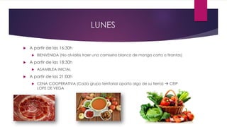 LUNES
 A partir de las 16:30h
 BIENVENIDA (No olvidéis traer una camiseta blanca de manga corta o tirantas)
 A partir de las 18:30h
 ASAMBLEA INICIAL
 A partir de las 21:00h
 CENA COOPERATIVA (Cada grupo territorial aporta algo de su tierra)  CEIP
LOPE DE VEGA
 