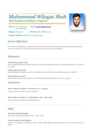 Muhammad Wilayat Shah
PEC Registered Software Engineer
Phone: +92-3159322282 Em ail: wilayats@gmail.com
+923109160001
Skype: wilayats07 PEC Reg. No: COMP/10498
Present Address: Double Road, Rawalpindi
Career Objectives
To work in a friendly but competitive environment,to explore and realize my potentials for furthering my
career as well as to contributein the development ofthe concerned institution.
Education
University (2008 -2012)
B.Sc. Computer Software Engineering From University ofEngineering & TechnologyPeshawar (2.56 out of
4.0: 84%)
College (2006 -2008)
Intermediate (Pre-Engineering) From The Quaid-e-Azam CollegeSwabi (846 out of1100: 76.57%)
School (2004 - 2006)
Matric (Science) From The Quaid-e-Azan School Zaida (Swabi) (793out of1050:75.52%)
Experience
Senior Software Engineer - Web (June 2013 – present)
At Hiwaas private limited, Peshawar, Pakistan.
Senior Software Engineer - Web (October 2012 – May 2013)
At Aerozona private limited, Islamabad Pakistan.
Skills
Program ing Languages:
PHP, CSS, JavaScript, HTML5, C/C++, Java, JSP
Fram eworks/Technologies:
Laravel, Codeigniter, Wordpress, MVC, AJAX, JSON, jQuery, Node.js, Express.js, VueJs, Bootstrap 3.0
(CSS)
 
