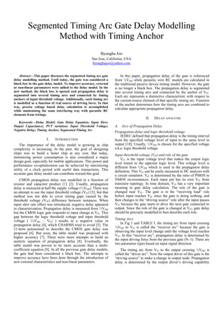 Segmented Timing Arc Gate Delay Modelling
Method with Timing Anchor
Byungha Joo
San Jose, California, USA
byunghajoo@yahoo.com
Abstract—This paper discusses the segmented timing arc gate
delay modelling method. Until today, the gate was considered a
black box in the gate delay model. To improve accuracy, external
or non-linear parameters were added to the delay model. In the
new method, the black box is opened and propagation delay is
segmented into several timing arcs and connected by timing
anchors of input threshold voltage. Additionally, each timing arc
is modelled as a function of real source of driving force. In that
way, precise voltage based delay calculation is accomplished
while maintaining the same interfacing way with parasitic RC
elements from wirings.
Keywords—Delay Model; Gate Delay Equation; Input Slew;
Output Capacitance; PVT variation; Input Threshold Voltage;
Negative Delay; Timing Anchor; Segmented Timing Arc
I. INTRODUCTION
The importance of the delay model is growing as chip
complexity is increasing. In the past, the goal of designing
chips was to build a faster chip at any cost. But today,
minimizing power consumption is also considered a major
design goal, especially for mobile applications. This power and
performance co-optimization can be achieved by maximizing
utility of a clock period with useful data transactions. This
accurate gate delay model can contribute toward this goal.
CMOS propagation delay was modelled in a function of
resistor and capacitor product [1] [2]. Usually, propagation
delay is measured at half the supply voltage (½VDD). There was
an attempt to use the input threshold voltage (VIT) [3], but that
method was not able to cover timing gaps caused by the
threshold voltage (VIT) difference between instances. When
input slew rate effect was introduced, negative delay appeared
in characterization. Propagation delay is measured from ½VDD
but the CMOS logic gate responds to input change at VIT. This
gap between the logic threshold voltage and input threshold
voltage ( |½VDD – VIT| ) results in a negative value in
propagation delay [4], which CHARMS tried to avoid [5]. The
21-term polynomial to describe the CMOS gate delay was
proposed [6]. But soon, the table model was proposed with
higher accuracy [7]. There were more attempts to build an
analytic equation of propagation delay [8]. Eventually, the
table model was proven to be more accurate than a multi-
coefficient equation [9]. In all the previous gate delay models,
the gate had been considered a black box. The attempts to
improve accuracy have been done through the introduction of
new external characteristics and non-linear parameters.
In this paper, propagation delay of the gate is referenced
from ½VDD while parasitic wire RC models are calculated in
the traditional passive device timing model. However, the gate
is no longer a black box. The propagation delay is segmented
into several timing arcs and connected by the anchor of VIT.
Each arc represents a distinctive characteristic with respect to
the current-source element of that specific timing arc. Function
of the anchor determines how the timing arcs are combined to
calculate appropriate propagation delay.
II. DELAY ANALYSIS
A. Arcs of Propagation Delay
Propagation delay and logic threshold voltage
JEDEC defined that propagation delay is the timing interval
from the specified voltage level of input to the same level in
output [10]. Usually, ½VDD is chosen for the specified voltage
a.k.a. logic threshold voltage.
Input threshold voltage (VIT) and role of the gate
VIT is the input voltage level that makes the output logic
level transit to the opposite logic level. This voltage level is
different from ½VDD which is used in the propagation delay
definition. This VIT can be easily measured in DC analysis with
a circuit simulator. VIT is determined by the ratio of PMOS to
NMOS on-resistances. Each input pin has its own VIT from
transistor topology. In time domain, VIT has a very important
meaning in gate delay calculation. The role of the gate is
changed near VIT. The gate is in the “receiving load” role
before input reaches VIT since the gate is doing nothing, and
then changes to the “driving source” role after the input passes
VIT because the gate starts to drive the next gate connected to
output. Since the role of the gate is changed at VIT, gate delay
should be precisely modelled to best describe each role.
Timing Arcs
In Fig 1 and TABLE I, the timing arc from input crossing
½VDD to VIT is called the “receiver arc” because the gate is
observing the input level change until the voltage level reaches
VIT. In this “receiver arc”, propagation delay is determined by
the input driving force from the previous gate (N–1). There are
two parameter types based on input signal direction.
The timing arc from VIT to the output crossing ½VDD is
called the “driver arc”. Now the output driver of this gate is the
“driving source” to make a change in output node. Propagation
delay is determined by the output driver’s driving capability
 