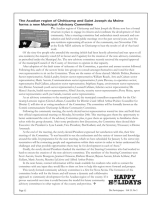 The Participaper - Vol 35, No 5Page 12
The Acadian region of Chéticamp and Saint Joseph du Moine
forms a new Municipal Advisory Committee
The Acadian region of Chéticamp and Saint Joseph du Moine now has a formal
structure in place to engage its citizens and coordinate the development of their
community. After a steering committee had undertaken much research and con-
sultation and held several public meetings over the past several years, sixty-five
area residents representing all sectors of the community, met November 19th
at the École NDA cafeteria in Cheticamp to hear the results of all of that hard
work.
	 Of the sixty-five people who attended the meeting (which had been heavily advertised and was open to all
area residents) the majority voted (63 in favour and 2 against) for the creation of the new advisory committee,
as prescribed under the Municipal Act. The new advisory committee recently received the required approval
of the municipal Council of the County of Inverness to operate in that capacity.
	 After adoption of the draft terms of reference of the Committee, a question and answer session followed.
Following this, each of the sectors broke into groups to consult amongst themselves and voted for their
own representative to sit on the Committee. These are the names of those elected: Michèle Pothier, Business
Sector representative; Alcida Landry, Seniors sector representative; William Roach, Arts and Culture sector
representative; Marie Aucoin, Communications sector representative; Lynne Deveau, co-operatives sector;
representative Paul Gallant, education sector representative; Stéphane Sogne, environment sector representa-
tive; Denise Arsenault youth sector representative; Leonard Leblanc, fisheries sector representative; Dr.
Marcel Aucoin, health sector representative; Alfred Aucoin, security sector representative; Perry Muise, sport
sector representative and Lyne Larade, tourism sector representative.
	 As an advisory committee to the municipal council, the municipal councillors responsible for the Ché-
ticamp-Lemoine region (Gloria Leblanc, Councillor for District 2 and Alfred Arthur Poirier, Councillor for
District 1) will also sit as voting members of the Committee. The committee will be formally known as the
Comité communautaire Cheticamp-LeMoine Community Committee.
	 Following the community meeting, the newly elected sector representatives wasted no time and held their
first official organizational meeting on Monday, November 24th. This meeting gave them the opportunity to
better understand the role of the advisory Committee plus, it gave them an opportunity to familiarize them-
selves with the group dynamic. After some productive first discussions, the Committee then elected their
Executive: the President is Lyne Larade; Vice-President, Paul Gallant; and, the Secretary/Treasurer, is Denise
Arsenault.
	 At the end of the meeting, the newly elected President expressed her satisfaction with this, their first
meeting of the Committee. “It was beautiful to see the enthusiasm and the variety of interest and knowledge
around the table. In preparation for the next meeting, which we have scheduled for January 5, the sector rep-
resentatives will be contacting people and organisations within their sectors in order to better understand the
challenges and what possible opportunities there may be for development in each of these.”
	 Finally, the newly elected President thanked the members of the Steering Committee who had worked so
hard to ensure the creation of the new advisory committee. The members of the Steering Committee were
Scott Aucoin, Lisette Bourgeois, Jeannot Chiasson, Darlene Doucet, Réjean Aucoin, Gloria Leblanc, Paul
Gallant, Marie Aucoin, Maurice LeLièvre and Alfred Arthur Poirier.
	 In the near future, contact information will be made available for residents who wish to contact the
committee with any input they would like to share on how to help this region move forward and prosper.
	 This newly formed community advisory committee is a first for Nova Scotia. The formation of the
committee bodes well for the future and will ensure a dynamic and collaborative
approach to community development for the Acadian region of the county. If it
proves successful over time it could become the model for future community
advisory committees in other regions of the county and province. 
 