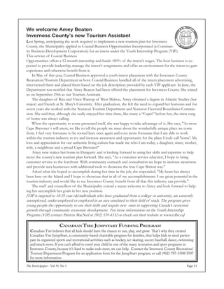 The Participaper - Vol 35, No 5 Page 13
Canadian Tire Jumpstart Funding Program
Canadian Tire believes that all kids should have the chance to run, play, and grow. That’s why they created
Canadian Tire JumpStart, a community-based charitable program for families, that helps kids in need partici-
pate in organized sports and recreational activities such as hockey, ice-skating, soccer, baseball, dance, swimming
and much more. If you can’t afford to enrol your child in one of the many recreation and sport programs in
Inverness County, because it’s hard to make ends meet, we can help. Contact the Inverness County Recreation/
Tourism Department Program for an application form for the JumpStart program, or call (902) 787-3508/3507
for more information.
We welcome Amey Beaton
Inverness County’s new Tourism Assistant
Last Spring, anticipating the work required to implement a new tourism plan for Inverness
County, the Municipality applied to Coastal Business Opportunities Incorporated (a Commun-
ity Business Development Corporation) for an intern under the Youth Internship Program (YIP.)
This service of Coastal Business
Opportunities offers a 12-month internship and funds 100% of the intern’s wages. The host business is ex-
pected to provide leadership, manage the intern's assignments and offer an environment for the intern to gain
experience and otherwise benefit from it.
	 In May of this year, Coastal Business approved a youth intern placement with the Inverness County
Recreation/Tourism Department as host. Coastal Business handled all of the intern placement advertising,
interviewed them and placed them based on the job description provided by each YIP applicant. In June, the
Department was notified that Amey Beaton had been offered the placement for Inverness County. She joined
us on September 29th as our Tourism Assistant.
	 The daughter of Rita and Vince Warcop of West Mabou, Amey obtained a degree in Atlantic Studies (her
major) and French at St. Mary's University. After graduation, she felt the need to expand her horizons and for
seven years she worked with the Nunavut Tourism Department and Nunavut Electoral Boundaries Commis-
sion. She said that, although she really enjoyed her time there, like many a “Caper” before her, the siren song
of home was always calling.
	 When the opportunity to come presented itself, she was happy to take advantage of it. She says, "As most
Cape Bretoner`s will attest, we like to tell the people we meet about the wonderfully unique place we come
from. I feel very fortunate to be rooted here once again and even more fortunate that I am able to work
within the tourism industry to try and increase awareness and opportunity for the place I truly call 'home'. My
love and appreciation for our authentic living culture has made me who I am today, a daughter, sister, mother,
wife, a neighbour and a proud Cape Bretoner!"
	 Amey now makes her home in Dungarry and is looking forward to using her skills and expertise to help
move the county's new tourism plan forward. She says, "As a customer service educator, I hope to bring
customer service to the forefront. With community outreach and consultation we hope to increase awareness
and provide area businesses with additional tools to showcase the true Cape Breton way."
	 Asked what she hoped to accomplish during her time in the job, she responded, "My heart has always
been here on the Island and I hope to showcase that in all of my accomplishments. I see great potential in the
tourism industry and would like to see Inverness County benefit from all that this industry can provide."
	 The staff and councillors of the Municipality extend a warm welcome to Amey and look forward to help-
ing her accomplish her goals in her new position.
[YIP is targeted to 18-35 year old individuals who have graduated from a college or university, are currently
unemployed, under-employed or employed in an area unrelated to their field of study. The program gives
young people the opportunity to use their skills and acquire new ones in supporting Canada’s economic
growth through community economic development. For more information on the Youth Internship
Program (YIP) contact Patricia MacNeil at (902) 539-4332 or check out their website at www.cdbc.ca]
 