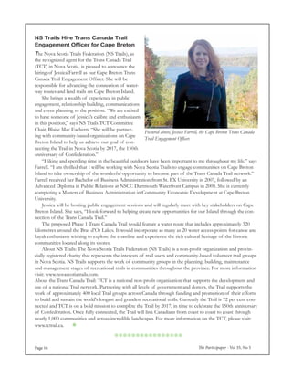 The Participaper - Vol 35, No 5Page 16
The Nova Scotia Trails Federation (NS Trails), as
the recognized agent for the Trans Canada Trail
(TCT) in Nova Scotia, is pleased to announce the
hiring of Jessica Farrell as our Cape Breton Trans
Canada Trail Engagement Officer. She will be
responsible for advancing the connection of water-
way routes and land trails on Cape Breton Island.
	 She brings a wealth of experience in public
engagement, relationship building, communications
and event planning to the position. “We are excited
to have someone of Jessica’s calibre and enthusiasm
in this position,” says NS Trails TCT Committee
Chair, Blaise Mac Eachern. “She will be partner-
ing with community-based organizations on Cape
Breton Island to help us achieve our goal of con-
necting the Trail in Nova Scotia by 2017, the 150th
anniversary of Confederation.”
	 “Hiking and spending time in the beautiful outdoors have been important to me throughout my life,” says
Farrell. “I am thrilled that I will be working with Nova Scotia Trails to engage communities on Cape Breton
Island to take ownership of the wonderful opportunity to become part of the Trans Canada Trail network.”
Farrell received her Bachelor of Business Administration from St. FX University in 2007, followed by an
Advanced Diploma in Public Relations at NSCC Dartmouth Waterfront Campus in 2008. She is currently
completing a Masters of Business Administration in Community Economic Development at Cape Breton
University.
	 Jessica will be hosting public engagement sessions and will regularly meet with key stakeholders on Cape
Breton Island. She says, “I look forward to helping create new opportunities for our Island through the con-
nection of the Trans Canada Trail.”
	 The proposed Phase 1 Trans Canada Trail would feature a water route that includes approximately 320
kilometres around the Bras d’Or Lakes. It would incorporate as many as 20 water access points for canoe and
kayak enthusiasts wishing to explore the coastline and experience the rich cultural heritage of the historic
communities located along its shores.
	 About NS Trails: The Nova Scotia Trails Federation (NS Trails) is a non-profit organization and provin-
cially registered charity that represents the interests of trail users and community-based volunteer trail groups
in Nova Scotia. NS Trails supports the work of community groups in the planning, building, maintenance
and management stages of recreational trails in communities throughout the province. For more information
visit: www.novascotiatrails.com.
About the Trans Canada Trail: TCT is a national non-profit organization that supports the development and
use of a national Trail network. Partnering with all levels of government and donors, the Trail supports the
work of approximately 400 local Trail groups across Canada through funding and promotion of their efforts
to build and sustain the world's longest and grandest recreational trails. Currently the Trail is 72 per cent con-
nected and TCT is on a bold mission to complete the Trail by 2017, in time to celebrate the 150th anniversary
of Confederation. Once fully connected, the Trail will link Canadians from coast to coast to coast through
nearly 1,000 communities and across incredible landscapes. For more information on the TCT, please visit:
www.tctrail.ca. 
NS Trails Hire Trans Canada Trail
Engagement Officer for Cape Breton
Pictured above, Jessica Farrell, the Cape Breton Trans Canada
Trail Engagement Officer.

 