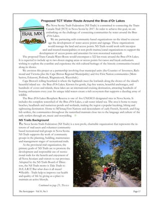 The Participaper - Vol 35, No 5 Page 17
NS Trails Background
The Nova Scotia Trails Federation (NS Trails) is a non-profit, charitable organization that represents the in-
terests of trail users and volunteer community-
based recreational trail groups in Nova Scotia.
NS Trails supports the work of community
groups in the planning, building, maintenance
and management stages of recreational trails.
	 As the provincial trail organization, the
primary goals of NS Trails are to promote the
development and responsible use of recrea-
tional trails for the benefit and enjoyment of
all Nova Scotians and visitors to our province.
Adopted by the NS Trails Board of Direc-
tors, the NS Trails motto is Take Trails to
H.E.A.R.T.! But what does it all mean?
Health - Trails help to improve our health
and quality of life by giving us a place to
maintain an active lifestyle.
Proposed TCT Water Route Around the Bras d’Or Lakes
The Nova Scotia Trails Federation (NS Trails) is committed to connecting the Trans
Canada Trail (TCT) in Nova Scotia by 2017. In order to achieve this goal, we are
embarking on the challenge of connecting communities by water around the Bras
d’Or Lakes.
We are partnering with community-based organizations on the island to encour-
age the development of water access points and signage. These organizations
would manage the land and access points. NS Trails would work with incorpor-
ated and insured municipalities or non-profit marina/canal organizations to support the
development of access points and amenities for non-motorized watercraft.
	 The proposed Trans Canada Water Route would encompass a 322 km route around the Bras d’Or Lakes.
It is expected to include up to two-dozen staging areas or access points for canoe and kayak enthusiasts
wishing to explore the coastline and experience the rich cultural heritage of the historic communities located
along its shores.
	 We envision this project as a partnership involving four municipal units (the Counties of Inverness, Rich-
mond and Victoria plus the Cape Breton Regional Municipality) and five First Nation communities (Mem-
bertou, Eskasoni, Potlotek, Wagmatcook, Waycobah.)
	 Cape Breton’s rolling heartland is where the highlands meet the lowlands along the shores of the island’s
beautiful inland sea - the Bras d’Or Lakes. Known for gentle, fog-free waters, beautiful anchorages, and
hundreds of coves and islands, these lakes are an international cruising destination, attracting hundreds of
boating enthusiasts every year. Its unique tidal waters create a rich ecosystem that supports a dazzling array of
wildlife.
	 The Bras d’Or Lakes Biosphere Reserve is one of five UNESCO designated sites in Nova Scotia. It
includes the complete watershed of the Bras d’Or Lakes, a salt-water inland sea. The area is home to many
beaches, headlands and numerous ponds and wetlands, making the region a popular kayaking, hiking and
sightseeing destination. Home to Mi’kmaq First Nations and descendants of early French, Scottish, and Eng-
lish settlers, the communities throughout the watershed maintain close ties to the language and culture of the
early settlers through art, music and storytelling. 
Continued on page 23...Trails
 