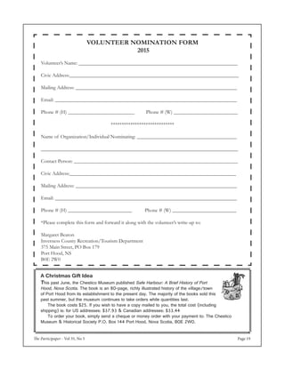 The Participaper - Vol 35, No 5 Page 19
VOLUNTEER NOMINATION FORM
2015
Volunteer’s Name: ______________________________________________________________
Civic Address:__________________________________________________________________
Mailing Address: _______________________________________________________________
Email: _______________________________________________________________________
Phone # (H) __________________________ Phone # (W) _________________________
*****************************
Name of Organization/Individual Nominating: _______________________________________
_____________________________________________________________________________
Contact Person: ________________________________________________________________
Civic Address:_________________________________________________________________
Mailing Address: _______________________________________________________________
Email: _______________________________________________________________________
Phone # (H) _________________________ Phone # (W) _________________________
*Please complete this form and forward it along with the volunteer’s write-up to:
Margaret Beaton
Inverness County Recreation/Tourism Department
375 Main Street, PO Box 179
Port Hood, NS
B0E 2W0
A Christmas Gift Idea
This past June, the Chestico Museum published Safe Harbour: A Brief History of Port
Hood, Nova Scotia. The book is an 80-page, richly illustrated history of the village/town
of Port Hood from its establishment to the present day. The majority of the books sold this
past summer, but the museum continues to take orders while quantities last.
	 The book costs $25. If you wish to have a copy mailed to you, the total cost (including
shipping) is: for US addresses: $37.93 & Canadian addresses: $33.44
	 To order your book, simply send a cheque or money order with your payment to: The Chestico
Museum & Historical Society P.O. Box 144 Port Hood, Nova Scotia, B0E 2W0.
 