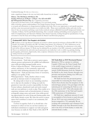 The Participaper - Vol 35, No 5 Page 23
NS Trails Role as TCT Provincial Partner
Initiated in 1992 as a project to celebrate
Canada’s 125th year, the Trans Canada Trail
is the world’s longest network of multi-use
recreational trails. When completed, it will
stretch 23,000 kilometres from the Atlantic to
the Pacific to the Arctic Oceans, through every
province and territory, linking over 1000 com-
munities and all Canadians.
	 NS Trails has been the provincial partner
responsible for connecting the Trans Canada
Trail in Nova Scotia since the inception of this
national legacy project. Our goal aligns with the
national goal of connecting the Trail as a con-
tinuous route by 2017. This will coincide with
the 25th anniversary of the Trail and Canada’s
150th anniversary of Confederation.
	 NS Trails has a significant amount of work
to accomplish in Nova Scotia to reach this goal.
We are 36.6% per cent connected in Nova
Scotia compared to 75% nationally. We are
working with communities and volunteers from
Halifax through to the New Brunswick border
and to the ferry in North Sydney to make this
national dream a reality.
Continued from page 17...Trails
Environment - Trails help us preserve green spaces,
educate, protect and promote the wildlife and wilderness
areas while providing managed public access.
Arts, Culture & History - Trails promote the arts,
culture, and history of the community, region and
province while facilitating education in the same topics.
Recreation - Trails provide many forms of recreation,
adding to our quality of life. 
Transportation - Trails, whether urban or rural,
provide an alternate mode of transportation
	 By taking trails to heart we are reminding ourselves
not to slip into the mindset of taking our trails for
granted; we must take an active responsibility for them.
Former railways, abandoned roads and newly-created
trails are now pathways to work or play. They enable us to
experience treasures such as historical points of interest,
ecologically unique areas, and scenic vistas while provid-
ing opportunities for active living and sharing quality time
with family, friends or pets. We value this access to green
spaces that contribute so much to our community and
our province.
	 It all ties in together. Each of us should take a few
moments to reflect on how we can best continue our
individual commitment to support our trails and green-
ways because we really do Take Trails to H.E.A.R.T! 
Mabou: The Old Manse 4614 Route 252
Sunday, February 8, 12:30 pm – 3:30 pm Fee: $23 with HST
Qi YINtegration Practice Day (Set 1 experience necessary)
Come join us for three hours of self- indulgence. Use your muscle testing
skills to develop a greater understanding of the Energy Systems, Posture Awareness and how
to set goals and affirmations to change patterns holding in the body. This is your opportunity to ask specific questions
and have some more personal attention as you build your skills. 	 Please wear comfortable clothes and socks (or flat
shoes if they are necessary) and bring a water bottle, notebook and pen. [Michelle Greenwell’s background includes over
3 decades of Dance, Tai Chi and Health Kinesiology. She is currently studying and building exercise programs in the
field of Complementary and Alternative Medicine with Akamai University, working through her specialization of using
movement to heal the body and working towards the Master’s and Doctorate program.]
Continued from page 22...Michelle Greenwell
make a significant change in the way your body walks forward into its future!
All members of the Cape Breton Community are invited to submit artwork for inclusion in ProletariART 2015: The
People’s Art Exhibit to be held at the CBU Art Gallery from January 30 to February 27, 2015. Submissions can be
dropped off at the CBU Art Gallery between January 5 and January 19. The final date for submissions to the exhib-
ition will be 4:00 p.m. January 19. Works may be submitted by any member of the CBU community or general public.
There is no submission fee and works may be presented in any media that is safe to exhibit (e.g. painting, drawing,
photography, performance, digital media, video, sculpture). Submission forms are available at the Art Gallery or by
visiting www.cbu.ca/art-gallery.
ProletariART 2015: The People’s Art Exhibit
 
