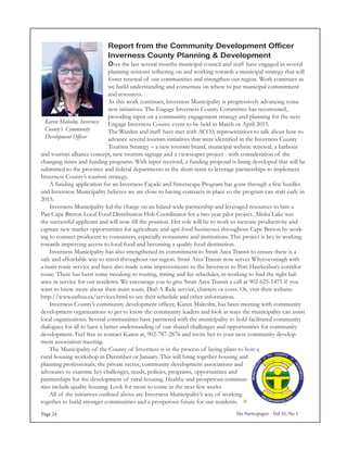 The Participaper - Vol 35, No 5Page 24
Report from the Community Development Officer
Inverness County Planning & Development
Over the last several months municipal council and staff have engaged in several
planning sessions reflecting on and working towards a municipal strategy that will
foster renewal of our communities and strengthen our region. Work continues as
we build understanding and consensus on where to put municipal commitment
and resources.
As this work continues, Inverness Municipality is progressively advancing some
new initiatives. The Engage Inverness County Committee has reconvened,
providing input on a community engagement strategy and planning for the next
Engage Inverness County event to be held in March or April 2015.
The Warden and staff have met with ACOA representatives to talk about how to
advance several tourism initiatives that were identified in the Inverness County
Tourism Strategy – a new tourism brand, municipal website renewal, a harbour
and tourism alliance concept, new tourism signage and a viewscapes project - with consideration of the
changing times and funding programs. With input received, a funding proposal is being developed that will be
submitted to the province and federal departments in the short-term to leverage partnerships to implement
Inverness County’s tourism strategy.
	 A funding application for an Inverness Façade and Streetscape Program has gone through a few hurdles
and Inverness Municipality believes we are close to having contracts in place so the program can start early in
2015.
	 Inverness Municipality led the charge on an Island-wide partnership and leveraged resources to hire a
Pan Cape Breton Local Food Distribution Hub Coordinator for a two year pilot project. Alisha Lake was
the successful applicant and will now fill the position. Her role will be to work to increase productivity and
capture new market opportunities for agriculture and agri-food businesses throughout Cape Breton by work-
ing to connect producers to consumers, especially restaurants and institutions. This project is key in working
towards improving access to local food and becoming a quality food destination.
	 Inverness Municipality has also strengthened its commitment to Strait Area Transit to ensure there is a
safe and affordable way to travel throughout our region. Strait Area Transit now serves Whycocomagh with
a main route service and have also made some improvements to the Inverness to Port Hawkesbury corridor
route. There has been some tweaking to routing, timing and fee schedules, in working to find the right bal-
ance in service for our residents. We encourage you to give Strait Area Transit a call at 902-625-1475 if you
want to know more about their main route, Dial-A-Ride service, charters or costs. Or, visit their website:
http://www.satbus.ca/services.html to see their schedule and other information.
	 Inverness County’s community development officer, Karen Malcolm, has been meeting with community
development organizations to get to know the community leaders and look at ways the municipality can assist
local organizations. Several communities have partnered with the municipality to hold facilitated community
dialogues for all to have a better understanding of our shared challenges and opportunities for community
development. Feel free to contact Karen at, 902-787-2876 and invite her to your next community develop-
ment association meeting.
	 The Municipality of the County of Inverness is in the process of laying plans to host a
rural housing workshop in December or January. This will bring together housing and
planning professionals, the private sector, community development associations and
advocates to examine key challenges, needs, policies, programs, opportunities and
partnerships for the development of rural housing. Healthy and prosperous commun-
ities include quality housing. Look for more to come in the next few weeks.
	 All of the initiatives outlined above are Inverness Municipality’s way of working
together to build stronger communities and a prosperous future for our residents. 
Karen Malcolm, Inverness
County’s Community
Development Officer
 