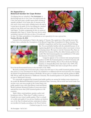 The Participaper - Vol 35, No 5 Page 25
Continued on page 26...Garden
An Appeal for a
Botanical Garden for Cape Breton
The following letter was submitted to The Participaper by
Russell Daigle who lives in Terre Noire. His property fronts the
Cabot Trail and he grows a prolific organic garden consisting of
vegetables and flowers. It has become quite an attraction over the
years and he receives many visitors, including tourists who stop by
to spend time in the garden. He has been lobbying for a botanical
garden for Cape Breton and I must admit that I hope that it
could happen. The photos accompanying the letter are courtesy of
photographer John Stager of Toronto. Please note that the content
and opinions expressed in this letter are those of the author and
his alone. The Editor and publisher of this publication are not responsible for the views expressed here.
Sunday, October 26, 2014
	 Located in the central part of Italy is the region of Tuscany. The capital city is Pisa and like most cities
in Italy it has a cathedral, the Assumption of the Blessed Virgin Mary (Cattedrale di S. Maria Assunta). The
cathedral is magnificent and has been named a World Heritage
Site. You are probably familiar with the cathedral because of an
engineering glitch but our discussion today is not meant to focus
on leaning towers. We want to visit the University Pisa. Here we
will find Orto botanico di Pisa, the oldest botanic garden in the
world. This first botanical garden was established in 1544 under
the direction of botanist Luca Ghini.
	 Longevity appears to be a common trait among botanical
gardens. In 2021 the botanical garden at Oxford University will
celebrate its 400th birthday. Here in Nova Scotia the Heritage
Gardens at Annapolis Royal also date back to the 1600's. The
Public Gardens in Halifax date back to Joseph Howe and the
Nova Scotia Horticultural Society in the first half of the 1800s.
	 Research, teaching and conservation play a major role with most of the world's botanical gardens and for
that reason, it is not uncommon for them to be attached to or affiliated with the local university. For example,
the Harriet Irving Botanical Gardens in Wolfville, NS are part of Acadia University and the gardens in Bible
Hill, NS are under the direction of Dalhousie University. The botanical gardens in St. John's, Newfoundland
are part of Memorial University.
	 It is universally recognised that botanical and public gardens are among the leading tourist attractions in
the world. Dr. Richard W. Benfield, Central Connecticut State University, tells us in his new book Garden Tour-
ism that every year more people in the United States visit
public gardens more often than Disney Land and Disney
World combined. Botanical Gardens Conservation Inter-
national lists more than 2,000 botanical gardens in 148
countries.
	 Mark Cullen, noted gardener, speaker, author and
broadcaster tells us, "More than 27 million visitors to
Canada last year visited a public garden. That is a whack
of ooohhs and aaahhs if you ask me. Gardens are listed as
one of the Top 10 cultural activities undertaken by pleas-
ure travellers in Canada, according to the Travel Activity
 