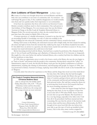 The Participaper - Vol 35, No 5 Page 27
Drs Coady & Tompkins Memorial Library
Christmas Bedtime Story!
Join us and get into the holiday spirit!
Friday, December 12th, 6:30 - 7:30 p.m.
Christmas stories and hot chocolate.
Pyjamas, stuffed toys, the young (and
the young at heart) are most welcome!
Contact Information
7972 Cabot Trail, General Delivery
Margaree Forks, NS, B0E 2A0
Phone/Fax: (902) 248-2821
E-Mail: margaree@nsme.library.ns.ca
Ann Leblanc of East Margaree by Marie Aucoin
How many of us have ever thought about how our local libraries and library
links sites can contribute to our sense of community and - by extension - our
well-being? My guess is that, if they suddenly disappeared, we would certainly
miss them and very quickly realize their importance to our communities.
	 It has been my experience that those who work in our Inverness County
libraries certainly contribute much to their communities. One such person is
Ann Leblanc of East Margaree. For over sixteen years Ann was the Library
Assistant in Charge at the Drs Coady & Tompkins Memorial Library in
Margaree Forks. For several years prior to that, she also worked there on a
part-time basis. She retired on March 29th of this year.
	 A human repository of valuable information, it seemed to me that she had
an astounding breadth of knowledge, not only of what was available in the
library holdings but also about the community and the community's history stored in her head.
	 During Ann’s tenure at the library, she welcomed everyone with a bright smile; she had a knack for making
all comers feel right at home from the moment they walked up the steps of the library headed for her desk.
If Ann didn't have an answer to a question, she always knew exactly how and where to access it. To me, it was
uncanny how much information she could store in her head!
	 Before becoming involved with the library, Ann had been a teacher by profession. She obtained a Bach-
elor of Arts in French and Psychology and a Bachelor of Education from St. F. X. University in Antigonish.
She taught for a few years before she and her husband (Simon, also a teacher) had their five children and she
left the workforce to raise them.
	 In 1990, when an opportunity arose to work a few hours a week at the library, she says she was happy to
go "back to books" and interact with the people in the community. Having always enjoyed the "office" (or
administrative) aspect of work, she felt that the library work gave her the perfect combination of all three -
administration, teaching (the sharing of information), and interacting with people. In August of 1998, Ann
was promoted to Library-Assistant-in-Charge, replacing Aurea Gillis who left to work on the bookmobile out
of Mulgrave.
	 I recently asked Ann about her experiences at the library and the things that stood out in her mind about
her time there. She told me that she had thoroughly
enjoyed meeting new people (the library does get its fair
share of tourists), getting to know and serve the people
of the community and beyond and hearing and sharing
their personal stories. She said that, seeing the clients joy
at receiving their book/movie/dvd requests had been
the most rewarding experience for her.
	 	 I also asked her what the biggest change had been
during her time there. It was no surprise to learn that
it was in the fall of 1995 when Public Access Termin-
als were first set up in the libraries. She found this to
be a very big change, especially in her daily work. Until
then all of the procedures had been manual and time-
consuming. She says that the arrival of the internet made
it easier, faster and far more efficient plus, the Wi-Fi
brought in lots more local folk (this was before they
were able to get this type of hook-up installed in their
homes.) Also at this time, many tourists stopped by
Continued on page 28...Ann Leblanc
Pictured above is Ann Leblanc
 