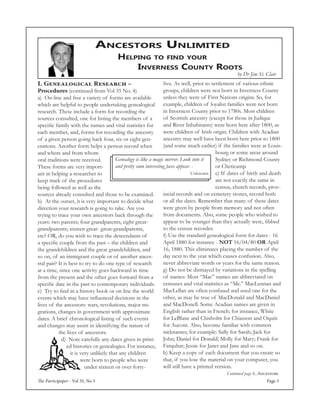The Participaper - Vol 35, No 5 Page 3
Ancestors Unlimited
Helping to find your
Inverness County Roots
Continued page 4...Ancestors
by Dr Jim St. Clair
five. As well, prior to settlement of various ethnic
groups, children were not born in Inverness County
unless they were of First Nations origins. So, for
example, children of loyalist families were not born
in Inverness County prior to 1780s. Most children
of Scottish ancestry (except for those in Judique
and River Inhabitants) were born here after 1800, as
were children of Irish origin. Children with Acadian
ancestry may well have been born here prior to 1800
(and some much earlier) if the families were at Louis-
bourg or some areas around
Sydney or Richmond County
or Cheticamp.
e) If dates of birth and death
are not exactly the same in
census, church records, prov-
incial records and on cemetery stones, record both
or all the dates. Remember that many of these dates
were given by people from memory and not often
from documents. Also, some people who wished to
appear to be younger than they actually were, fibbed
to the census recorder.
f) Use the standard genealogical form for dates - 16
April 1880 for instance - not 16/04/80 OR April
16, 1880. This eliminates placing the number of the
day next to the year which causes confusion. Also,
never abbreviate words or years for the same reason.
g) Do not be dismayed by variations in the spelling
of names: Most “Mac” names are abbreviated on
censuses and vital statistics as “Mc.” MacLennan and
MacLellan are often confused and used one for the
other, as may be true of MacDonald and MacDaniel
and MacDonell. Some Acadian names are given in
English rather than in French; for instance, White
for LeBlanc and Chisholm for Chiasson and Oquin
for Aucoin. Also, become familiar with common
nicknames, for example: Sally for Sarah; Jack for
John; Daniel for Donald; Molly for Mary; Frank for
Farquhar; Jessie for Janet and Jane and so on.
h) Keep a copy of each document that you create so
that, if you lose the material on your computer, you
will still have a printed version.
Genealogy is like a magic mirror. Look into it
and pretty soon interesting faces appear. - 	
					Unknown
I. Genealogical Research –
Procedures (continued from Vol 35 No. 4)
a) On-line and free a variety of forms are available
which are helpful to people undertaking genealogical
research. These include a form for recording the
sources consulted, one for listing the members of a
specific family with the names and vital statistics for
each member, and, forms for recording the ancestry
of a given person going back four, six or eight gen-
erations. Another form helps a person record when
and where and from whom
oral traditions were received.
These forms are very import-
ant in helping a researcher to
keep track of the procedures
being followed as well as the
sources already consulted and those to be examined.
b) At the outset, it is very important to decide what
direction your research is going to take. Are you
trying to trace your own ancestors back through the
years: two parents; four grandparents; eight great-
grandparents; sixteen great- great-grandparents,
etc? OR, do you wish to trace the descendants of
a specific couple from the past – the children and
the grandchildren and the great grandchildren, and
so on, of an immigrant couple or of another ances-
tral pair? It is best to try to do one type of research
at a time, since one activity goes backward in time
from the present and the other goes forward from a
specific date in the past to contemporary individuals.
c) Try to find in a history book or on line the world
events which may have influenced decisions in the
lives of the ancestors: wars, revolutions, major mi-
grations, changes in government with approximate
dates. A brief chronological listing of such events
and changes may assist in identifying the nature of
the lives of ancestors.
d) Note carefully any dates given in print-
ed histories or genealogies. For instance,
it is very unlikely that any children
were born to people who were
under sixteen or over forty-
 