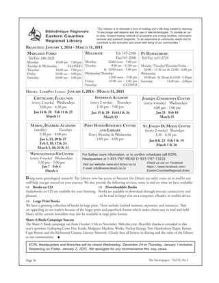 The Participaper - Vol 35, No 5Page 30
Bibliothéque Régionale
Eastern Counties
Regional Library
Branches: January 1, 2014 - March 31, 2015
Margaree Forks
Tel/Fax: 248-2821
Monday: 10:00 am - 7:00 pm
Tuesday & Wednesday: Closed
Thursday: 10:00 am - 7:00 pm
Friday: 10:00 am - 3:00 pm
Saturday: 10:00 am - 3:00 pm
Mulgrave Tel: 747-2588
Fax:747-2500
Monday: 12:00 noon - 5:00 pm
Tuesday: 9:00 am - 11:00 am
& 12:00 noon - 5:00 pm
Wednesday/Thursday:
12:00 noon - 5:00 pm
Friday: 10:00 am - 1:00 pm
Saturday: CLOSED
Pt Hawkesbury
Tel/Fax: 625-2729
Monday /Tuesday/Thursday/Friday -
10:00 - 11:30 am & 12:00 - 6:00 pm
Wednesday
10:00am-11:30am &12:00-3:30pm
Saturday: 11:00 am - 2:00pm
Hours: Libr@ry Links: January 1, 2014 - March 31, 2015
Inverness Academy
(every 2 weeks) Thursdays
1:30 pm - 7:00 pm
Port Hood Resource Centre
and Library
Every Monday & Wednesday
1:00 pm - 6:00 pm
Chéticamp, École nda
(every 2 weeks) Wednesdays
3:00 pm - 6:30 pm
St. Joseph Du Moine Centre
(every 2 weeks) Thursdays
1:30 - 6:30 pm
Judique Community Centre
(every 4 weeks) Wednesdays
4:00 pm - 7:00 pm
Whycocomagh Ed Centre
(every 4 weeks) Wednesdays
3:30 pm - 7:00 pm
For further more information, or to confirm schedules call ECRL
Headquarters at 1-855-787-READ (1-855-787-7323)
Jan 21 Feb 18
March 25
Jan 15 & 29 Feb12 & 26
March 12
Jan 7 Feb 4
March 4
Jan 14 & 28 Feb 11 & 25
March 11
Check us out on Facebook
https://www.facebook.com/
EasternCountiesRegionalLibrary
Mabou, Dalbrae Academy
(weekly) Tuesdays
3:30 pm - 8:00 pm
"Our mission is to stimulate a love of reading and a life-long interest in learning.
To encourage self-reliance and the use of new technologies. To provide an up-
to-date, forward-looking network of accessible and inviting facilities, information
services and outreach programs. To be responsive to community needs and to
contribute to the economic and social well-being of our communities."
Jan 8 & 22 Feb 5 & 19
March 5 & 26
Doing some genealogical research? The Library now has access to Ancestry (In-Library use only) come on in and let our
staff help you get started on your journey. We also provide the following services, some in and see what we have available:
Share-A-Book Campaign Success
The Share A Book campaign ran from October 15th to November 30th this year. Heartfelt thanks is extended to this
year’s sponsors: Galloping Cows Fine Foods, Mulgrave Machine Works, NuStar Energy, Port Hawkesbury Paper, Remax
Cape Breton and the Richmond County Literacy Network. Clearly they all believe in sharing and the value of the Library
to our communities. ■
 Downloadable Books
Books are available to download through internet connectivity and
can be read in larger text on a computer, eReader, or mobile device.
 Books on CD
Audiobooks on CD are available for your listening
pleasure.
 Large Print Books
We have a growing collection of books in large print. These include Linford westerns, mysteries, and romances. They
are appealing to our readers because of the larger print and paperback format which makes them easy to read and hold.
Many of the current bestsellers may also be available in large print format.
Visit our website: www.ecrl.library.ns.ca
E-mail: info@nsme.library.ns.ca
Jan 6, 13, 20 & 27
Feb 3, 10, 17 & 24
March 3, 10, 24 & 31
ECRL Headquarters and Branches will be closed Wednesday, December 24 to Thursday, January 1 inclusive.
Reopening on Friday, January 2, 2015. We apologize for any inconvenience this may cause.
 