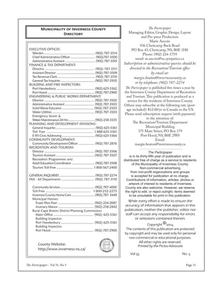 The Participaper - Vol 35, No 5 Page 31
Copyright 82014
The contents of this publication are protected
by copyright and may be used only for personal
non-commercial or educational purposes.
All other rights are reserved.
Printed by the Pictou Advocate
Vol 35 No. 5
While every effort is made to ensure the
accuracy of information that appears in this
publication, neither the publisher, editor nor
staff can accept any responsibility for errors
or omissions contained therein.
The Participaper
is in its thirty-fifth year of publication and is
distributed free of charge as a service to residents
of the Municipality of Inverness County.
Non-commercial advertising
from non-profit organizations and groups
is accepted for publication at no charge.
Contributions of information, articles, photos or
artwork of interest to residents of Inverness
County are also welcome. However, we reserve
the right to edit, or reject outright, items deemed
to be unsuitable for print in this publication.
The Participaper
Managing Editor, Graphic Design, Layout
and Pre-press Production
Marie Aucoin
936 Cheticamp Back Road
PO Box 43, Cheticamp, NS, B0E 1H0
Phone: (902) 224-1759
email: m.aucoin@ns.sympatico.ca
Subscription or administrative queries should be
directed to the Recreation/Tourism office
by email at:
margie.beaton@invernesscounty.ca
or by telephone: (902) 787-2274
The Participaper is published five times a year by
the Inverness County Department of Recreation
and Tourism.This publication is produced as a
service for the residents of Inverness County.
Others may subscribe at the following rate (post-
age included): $12.00/yr in Canada or the US.
Please send subscription request (with payment)
to the attention of:
The Recreation/Tourism Department
Municipal Building
375 Main Street, PO Box 179
Port Hood, NS, B0E 2W0
Email:
margie.beaton@invernesscounty.ca
County Website:
http://www.inverness-ns.ca/
EXECUTIVE OFFICES:
	 Warden ........................................................ (902) 787-3514
	 Chief Administrative Officer ............................ (902)787-3500
	 Administrative Assistant .................................. (902) 787-3501
FINANCE & TAX DEPARTMENT:
	 Director ..................................................... (902) 787-3511
	 Assistant Director ............................................ (902) 787-3509
	 Tax Revenue Clerk ........................................... (902) 787-3510
	 GeneralTaxInquiries ....................................... (902) 787-3505
BUILDING AND FIRE INSPECTORS:
	 Port Hawkesbury ............................................ (902) 625-5362
	 Port Hood ...................................................... (902) 787-2900
ENGINEERING & PUBLIC WORKS DEPARTMENT:
	 Director ......................................................... (902) 787-3502
	 Administrative Assistant ................................. (902) 787-3503
SolidWasteEducator..................................(902)787-3503
	 Water Utilities ................................................ (902) 787-3503
	 Emergency Sewer &
	 WaterMaintenance24Hrs..............................(902)258-3335
PLANNING AND DEVELOPMENT DIVISIONS:
	 General Inquiries ............................................ (902) 625-5361
	 Toll Free .................................................. 1-888-625-5361
	 E-911CivicAddressing......................................(902)625-5366
COMMUNITY DEVELOPMENT:
	 CommunityDevelopmentOfficer...................(902)787-2876
RECREATION AND TOURISM:
	 Director ......................................................... (902) 787-3506
	 Tourism Assistant ............................................(902) 787-3507
	 Recreation Programmer and
	 AdultEducationCoordinator...........................(902)787-3508
	 Tourism Toll-Free ......................................... 1-800-567-2400
generalinquiries.........................................(902)787-2274
Fax - All Departments ................................... (902) 787-3110
	 Community Services ....................................... (902) 787-4000
	 Toll-Free .............................................. 1-800-252-2275
	 InvernessCountyHomeCare...........................(902)787-3449
	 Municipal Homes:
		 Foyer Père Fiset ......................................... (902) 224-2087
		 Inverary Manor ....................................... (902) 258-2842
	 Rural Cape Breton District Planning Commission:
		 Main Office .......................................... (902) 625-5361
		Building Inspector:
		 Port Hawkesbury ................................... (902) 625-5361
		Building Inspector:
		 Port Hood ................................................ (902) 787-2900
Municipality of Inverness County
Directory
 