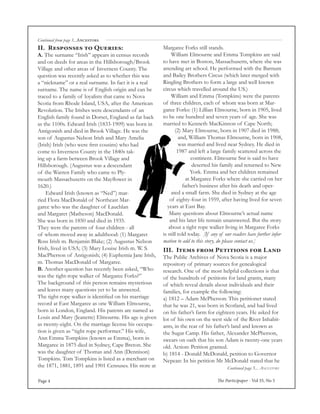 The Participaper - Vol 35, No 5Page 4
Continued page 5... Ancestors
Continued from page 3...Ancestors
Margaree Forks still stands.
	 William Elmourne and Emma Tompkins are said
to have met in Boston, Massachusetts, where she was
attending art school. He performed with the Barnum
and Bailey Brothers Circus (which later merged with
Ringling Brothers to form a large and well known
circus which travelled around the US.)
	 William and Emma (Tompkins) were the parents
of three children, each of whom was born at Mar-
garee Forks: (1) Lillian Elmourne, born in 1905, lived
to be one hundred and seven years of age. She was
married to Kenneth MacKinnon of Cape North;
(2) Mary Elmourne, born in 1907 died in 1988;
and, William Thomas Elmourne, born in 1908,
was married and lived near Sydney. He died in
1987 and left a large family scattered across the
continent. Elmourne Snr is said to have
deserted his family and returned to New
York. Emma and her children remained
at Margaree Forks where she carried on her
father’s business after his death and oper-
ated a small farm. She died in Sydney at the age
of eighty-four in 1959, after having lived for seven
years at East Bay.
Many questions about Elmourne’s actual name
and his later life remain unanswered. But the story
about a tight rope walker living in Margaree Forks
is still told today. [If any of our readers have further infor-
mation to add to this story, do please contact us.]
II. Responses to Queries:
A. The surname “Irish” appears in census records
and on deeds for areas in the Hillsborough/Brook
Village and other areas of Inverness County. The
question was recently asked as to whether this was
a “nickname” or a real surname. In fact it is a real
surname. The name is of English origin and can be
traced to a family of loyalists that came to Nova
Scotia from Rhode Island, USA, after the American
Revolution. The Irishes were descendants of an
English family found in Dorset, England as far back
as the 1100s. Edward Irish (1833-1909) was born in
Antigonish and died in Brook Village. He was the
son of Augustus Nelson Irish and Mary Amelia
(Irish) Irish (who were first cousins) who had
come to Inverness County in the 1840s tak-
ing up a farm between Brook Village and
Hillsborough. (Augustus was a descendant
of the Warren Family who came to Ply-
mouth Massachusetts on the Mayflower in
1620.)
	 Edward Irish (known as “Ned”) mar-
ried Flora MacDonald of Northeast Mar-
garee who was the daughter of Lauchlan
and Margaret (Matheson) MacDonald.
She was born in 1850 and died in 1935.
They were the parents of four children - all
of whom moved away in adulthood: (1) Margaret
Ross Irish m. Benjamin Blake; (2) Augustus Nelson
Irish, lived in USA; (3) Mary Louise Irish m. W. S.
MacPherson of Antigonish; (4) Euphemia Jane Irish,
m. Thomas MacDonald of Margaree.
B. Another question has recently been asked, “Who
was the tight-rope walker of Margaree Forks?”
The background of this person remains mysterious
and leaves many questions yet to be answered.
The tight-rope walker is identified on his marriage
record at East Margaree as one William Elmourne,
born in London, England. His parents are named as
Louis and Mary (Jeanette) Elmourne. His age is given
as twenty-eight. On the marriage license his occupa-
tion is given as “tight rope performer.” His wife,
Ann Emma Tompkins (known as Emma), born in
Margaree in 1875 died in Sydney, Cape Breton. She
was the daughter of Thomas and Ann (Dennison)
Tompkins. Tom Tompkins is listed as a merchant on
the 1871, 1881, 1891 and 1901 Censuses. His store at
III. Items from Petitions for Land
The Public Archives of Nova Scotia is a major
repository of primary sources for genealogical
research. One of the most helpful collections is that
of the hundreds of petitions for land grants, many
of which reveal details about individuals and their
families, for example the following:
a) 1812 – Adam McPherson: This petitioner stated
that he was 21, was born in Scotland, and had lived
on his father’s farm for eighteen years. He asked for
lot of his own on the west side of the River Inhabit-
ants, in the rear of his father’s land and known as
the Sugar Camp. His father, Alexander McPherson,
swears on oath that his son Adam is twenty-one years
old. Action: Petition granted.
b) 1814 - Donald McDonald, petition to Governor
Nepean: In his petition Mr McDonald stated that he
 
