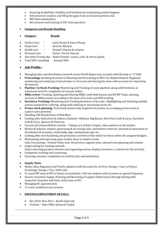 • Ensuring Availability, Visibility and freshness by maintaining market hygiene.
• Infrastructure analysis and filling the gaps if any at channel partners end.
• MIS Data maintenance
• Recruitment and training of SSF, field operators.
• Categories and Brands Handling.
• Category - Brands
• Surface Care - Lizol, Harpic & Easy of bang .
• Home Care - Airwick, Mortein
• Health Care - Strepsil ,Disprin & colsprin
• Personal Care - Dettol , Veet & Clearsil.
• And other brands like - Robin Powder ,vanish ,colin & cherry polish.
• Total SKU’s handling Around 200+
• Job Profile:-
• Managing sales and distribution network across North Region key accounts with the help of 17 KSR.
• Forecasting: Assisting Accounts in Planning and Forecasting of SKU’s for Replenishment. Regularly
monitoring and analysing of Actual Sales vs. Forecast and sharing the same with accounts for improving
the process.
• Pipeline/ in Stock Tracking: Monitoring and Tracking of stock pipelines along with freshness at
warehouse level for completion of account orders.
• MBQ review: Tracking, Updating and Sharing MBQ’s with field branch and HO MT Team, advising
account on MBQ revision according to the basis of in stock and OOS tracking.
• Inventory Tracking: Monitoring and Tracking Inventory of Account –Highlighting and Initiating suitable
actions required for ordering along with reducing or increasing norms etc.
• Promo stock planning: Proactively liaison with respective branches on arranging promo stock to
capture sales potential.
• Handling 180 Retail Stores of Wal-Mart.
• Looking after both direct & indirect channels:- Reliance, Big Bazaar, Best Price Cash & Carry, Carrefour
Cash & Carry, Spencer & Vishal etc
• Current job responsibilities include – Taking care of Sales Targets, Sales patterns in the market,
• Market & industry analysis, generating & increasing sales, distribution network, selection & motivation of
distributors & accounts, relationship mgt., institutional sales etc.
• Looking after merchandising and promotion activities of the whole territory within the assigned budgets.
• Maintaining and improving upon market share in modern trade.
Sales Forecasting – Volume-Value wise, Brand wise, segment wise, channel wise planning and scheme
• target setting for existing network.
Help in devising product schemes and organizing various display incentives / contests for the territory.
• Competitor tracking and countering.
• Ensuring customer complaints are settled early and satisfactory
• Supply Chain
• Master Data Alignment and Timely updation with Accounts for its Price Change / Case Lot Sizes/
Grammage Change / Tax / EAN code.
• To assist MT team at HO in timely reconciliation / fill rate analysis with accounts on agreed frequency.
• Ensure consistent Supply, Planning and Resolving of supply related issues through liaising with
respective branches and Value chain team at HO.
• Managing DC appointments.
• To track remittances by Location.
• PREVIOUS EMPLOYMENT DETAILS:-
• Dec 2010- Nov 2011:- Nestle India Ltd.
• Position – Sales Office (General Trade)
Page 2 of 3
 