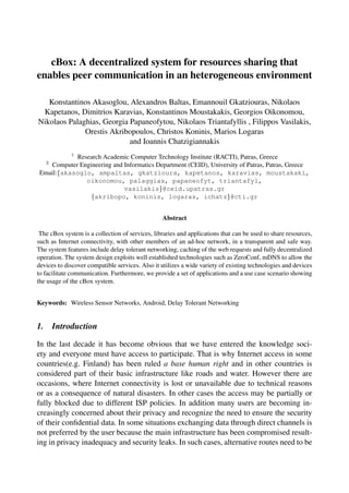 cBox: A decentralized system for resources sharing that
enables peer communication in an heterogeneous environment
Konstantinos Akasoglou, Alexandros Baltas, Emannouil Gkatziouras, Nikolaos
Kapetanos, Dimitrios Karavias, Konstantinos Moustakakis, Georgios Oikonomou,
Nikolaos Palaghias, Georgia Papaneofytou, Nikolaos Triantafyllis , Filippos Vasilakis,
Orestis Akribopoulos, Christos Koninis, Marios Logaras
and Ioannis Chatzigiannakis
1
Research Academic Computer Technology Institute (RACTI), Patras, Greece
2
Computer Engineering and Informatics Department (CEID), University of Patras, Patras, Greece
Email:{akasoglo, ampaltas, gkatzioura, kapetanos, karavias, moustakaki,
oikonomou, palaggias, papaneofyt, triantafyl,
vasilakis}@ceid.upatras.gr
{akribopo, koninis, logaras, ichatz}@cti.gr
Abstract
The cBox system is a collection of services, libraries and applications that can be used to share resources,
such as Internet connectivity, with other members of an ad-hoc network, in a transparent and safe way.
The system features include delay tolerant networking, caching of the web requests and fully decentralized
operation. The system design exploits well established technologies such as ZeroConf, mDNS to allow the
devices to discover compatible services. Also it utilizes a wide variety of existing technologies and devices
to facilitate communication. Furthermore, we provide a set of applications and a use case scenario showing
the usage of the cBox system.
Keywords: Wireless Sensor Networks, Android, Delay Tolerant Networking
1. Introduction
In the last decade it has become obvious that we have entered the knowledge soci-
ety and everyone must have access to participate. That is why Internet access in some
countries(e.g. Finland) has been ruled a base human right and in other countries is
considered part of their basic infrastructure like roads and water. However there are
occasions, where Internet connectivity is lost or unavailable due to technical reasons
or as a consequence of natural disasters. In other cases the access may be partially or
fully blocked due to different ISP policies. In addition many users are becoming in-
creasingly concerned about their privacy and recognize the need to ensure the security
of their conﬁdential data. In some situations exchanging data through direct channels is
not preferred by the user because the main infrastructure has been compromised result-
ing in privacy inadequacy and security leaks. In such cases, alternative routes need to be
 
