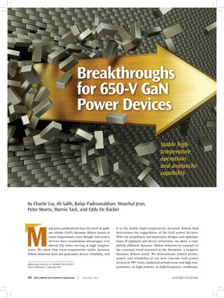 44	 IEEE Power Electronics Magazine	 z	September 2015 2329-9207/15©2015IEEE
M
any prior publications have focused on galli-
um nitride (GaN) dynamic Rdson issues at
room temperature, even though GaN power
devices have tremendous advantages over
silicon (Si) when serving at high tempera-
tures. We show that room-temperature stable dynamic
Rdson behavior does not guarantee device reliability, and
it is the stable high-temperature dynamic Rdson that
determines the ruggedness of the GaN power devices.
With our proprietary and innovative designs and optimiza-
tions of epitaxial and device structures, we show a com-
pletely different dynamic Rdson behavior in contrast to
the common trend reported in the literature: a negative
dynamic Rdson trend. We demonstrate robust perfor-
mance and reliability of our new cascode GaN power
devices in PFC tests conducted at both room and high tem-
peratures, at high powers, at high-frequency conditions,
Digital Object Identifier 10.1109/MPEL.2015.2447671
Date of publication: 4 September 2015
Breakthroughs
for 650-V GaN
Power Devices
Stable high-
temperature
operations
and avalanche
capability
by Charlie Liu, Ali Salih, Balaji Padmanabhan, Woochul Jeon,
Peter Moens, Marnix Tack, and Eddy De Backer
 