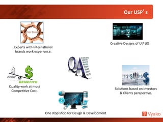 Experts	
  with	
  InternaNonal	
  
brands	
  work	
  experience.	
  
One	
  stop	
  shop	
  for	
  Design	
  &	
  Development	
  
SoluNons	
  based	
  on	
  Investors	
  
&	
  Clients	
  perspecNve.	
  
CreaNve	
  Designs	
  of	
  UI/	
  UX	
  
Quality	
  work	
  at	
  most	
  
CompeNNve	
  Cost.	
  
Our	
  USP’s	
  
 