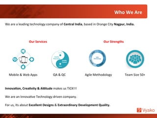Who	
  We	
  Are	
  
We	
  are	
  a	
  leading	
  technology	
  company	
  of	
  Central	
  India,	
  based	
  in	
  Orange	
  City	
  Nagpur,	
  India.	
  
Mobile	
  &	
  Web	
  Apps	
  	
   Agile	
  Methodology	
  QA	
  &	
  QC	
   Team	
  Size	
  50+	
  	
  
Innova7on,	
  Crea7vity	
  &	
  A:tude	
  makes	
  us	
  TICK!!!	
  
	
  
We	
  are	
  an	
  InnovaNve	
  Technology	
  driven	
  company.	
  	
  
	
  
For	
  us,	
  Its	
  about	
  Excellent	
  Designs	
  &	
  Extraordinary	
  Development	
  Quality.	
  	
  
Our	
  Services	
   Our	
  Strengths	
  
 