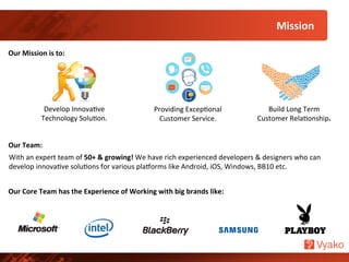 Develop	
  InnovaNve	
  
Technology	
  SoluNon.	
  
Our	
  Mission	
  is	
  to:	
  
Build	
  Long	
  Term	
  
Customer	
  RelaNonship.	
  
Providing	
  ExcepNonal	
  
Customer	
  Service.	
  
Mission	
  	
  
Our	
  Team:	
  
With	
  an	
  expert	
  team	
  of	
  50+	
  &	
  growing!	
  We	
  have	
  rich	
  experienced	
  developers	
  &	
  designers	
  who	
  can	
  
develop	
  innovaNve	
  soluNons	
  for	
  various	
  plaUorms	
  like	
  Android,	
  iOS,	
  Windows,	
  BB10	
  etc.	
  
Our	
  Core	
  Team	
  has	
  the	
  Experience	
  of	
  Working	
  with	
  big	
  brands	
  like:	
  
 