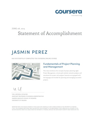 coursera.org
Statement of Accomplishment
JUNE 08, 2015
JASMIN PEREZ
HAS SUCCESSFULLY COMPLETED THE COURSERA ONLINE COURSE
Fundamentals of Project Planning
and Management
This class introduces the concepts of project planning, Agile
Project Management, critical path method, network analysis, and
simulation for project risk analysis. Learners are equipped with
the language and mindset for planning and managing successful
projects.
YAEL GRUSHKA-COCKAYNE
ASSISTANT PROFESSOR OF BUSINESS ADMINISTRATION
DARDEN GRADUATE SCHOOL OF BUSINESS
UNIVERSITY OF VIRGINIA
IMPORTANT NOTE: THE ONLINE OFFERING OF THIS CLASS IS NOT IDENTICAL TO ANY COURSE OFFERED AT THE UNIVERSITY OF VIRGINIA
("UVA"). THE COURSERA PARTICIPANT WHO HAS RECEIVED THIS STATEMENT OF ACCOMPLISHMENT IS NOT ENROLLED AS A STUDENT AT UVA,
HAS NOT RECEIVED CREDIT OR A GRADE FROM THE UNIVERSITY OF VIRGINIA, NOR HAS THE PARTICIPANT'S IDENTITY BEEN VERIFIED BY UVA.
 