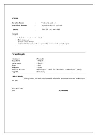 IT Skills
Operating System : Windows 7 & windows 8
Presentation Software : Proficient in Ms Excel, Ms Word.
Software : AutoCAD ,PRIMAVERA 8.3
Strength
 Self Confidence with positive attitude
 Motivator, honest
 Problem solving abilities.
 Positive attitude towards work and great ability towards result oriented output
Personal Details
Father name : Nooruddin
Date of birth : 17-02-1984
Marital status : Married
Gender : Male
Nationality : Indian
Permanent Address : Village +post – pakaria ,via –chauradano .East Champaran ( Bihar)s
Skype Id : heshamalig
Declaration:-
I hereby declare that all the above-furnished information is correct to the best of my knowledge
and belief.
Place: New delhi
Date: Heshamuddin
 