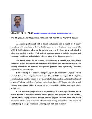 SHAILESH GUPTA( skgnokha1966@gmail.com, shailesh_nokha@rediffmail.com )
“TO BE GLOBAL PROFESSIONAL THROUGH THE POWER OF POSITIVE ACTION”
A Logistics professional with a broad background and a wealth of 20 years’
experience with an attitude to deliver that increases productivity, team work, reduce LTI,
MTC & FAC with total safety on the work to have zero breakdowns. A professional to
adopt lean method to reduce TAT and get maximum result in logistics operation and
customer’s satisfaction and mobilizing effective teams to put them into practice,.
My résumé reflects the background roles in loading & dispatch, operations, health
and safety, drivers training motivating towards safe driving, and information analysis that
recently culminated in business management positions that significantly improved
operations and reduced costs.
I am working as a Senior Manager Logistics in Equiptrans Logistics Private
Limited (F.K.A. Essar Logistics Limited) from 1st
April 2015 and responsible for logistics
operation, intra-plant movement of raw materials, Containerization and dispatch of export
to ports. Training on Safety of drivers, technicians, riggers, BPOs and new join up and
creating awareness on QHSE. I worked for ESSAR Logistics Limited from April 2006 –
March 2015.
I have team of 15 people with a strong knowledge of system, operation skill have a
proven records of accomplishment in leading projects and programs in IMS (RTSMS,
OHSAS, HSE), Highly customer focused, able to pinpoint business needs and deliver
innovative solutions. Persuasive and influential with strong presentation skills, known for
ability to step in and get results and achieving goals with team members.
 