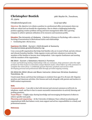 Christopher Bostick 3687 Mayfair Dr., Tuscaloosa, 
AL, 35404 
Chrisjbostick@gmail.com (214)-930-9891 
Objectives: My objective is to obtain a position in a professional office environment where my 
skills are valued and can benefit the organization. Also to obtain a challenging leadership 
position applying creative problem solving and learn management skills with a growing 
company to achieve optimum utilization of its resources and maximum profits. 
Education: The University of Alabama | Bachelor of Science in Psychology with a minor in 
Sociology/Concentration in Motivational tactics and relationships 
 Graduating date: 08/02/2014 
Experience: 01/2014 - Cur rent | C.E.O |Growth of Humani ty 
Foundat ion|www.growthofhumani ty.org 
I run a non-profit organization that helps feed families who are in need of food, and also rehouse 
and relocate homeless families. I help organize events and train volunteers to motivate the 
members of the families to become more independent. I also organize fundraisers and meeting 
with the members of the organization. 
08/2014 - Cur rent | Salesman| H a v e r t y ’ s F u r n i t u r e 
I create and build long-lasting relationships with our customers, help customers select the right 
products for their homes to meet their unique lifestyle needs. I then follow-up with customers to 
complete the entire décor. I confidently present Havertys' products and services while 
developing personal and professional skills through provided ongoing training. 
03/2012-01/2014 |Drum and Music Inst ructor |Amer ican Chr ist ian Academy| 
Tuscaloosa, AL 
I teach music theory and drum line techniques to students from ages 8 to 18 years old. Organize 
practices and classroom activities. Give lessons and work alongside with parents and teachers to 
fulfill student requirements. 
Skills 
Communication – I am able to deal with internal and external customers at all levels via 
telephone, email, and face to face to ensure successful communication via actively listening and 
probing questions. 
Team Player – I highly enjoy sharing knowledge and encouraging development of others to 
achieve specific team goals. 
Planning and organizing – At the University of Alabama I have refined my planning and 
organizational skills that balance work, team support and ad-hoc responsibilities in a timely and 
professional manner. 
References 
 