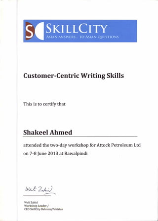 siSKI LL ITYASIAN ANSWERS... 10 ASIAN QUESTIONS
Customer-Centric Writing Skills
This is to certify that
Shakeel Ahmed
attended the two-day workshop for Attock Petroleum Ltd
on 7-8 June 2013 at Rawalpindi
4oct.e 2,1,4„)
Wali Zahid
Workshop Leader /
CEO SkillCity Bahrain/Pakistan
 