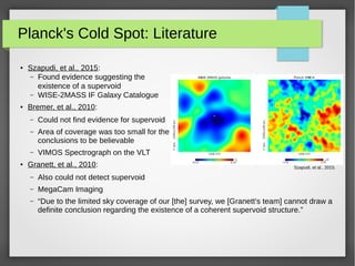 Planck's Cold Spot: Literature
● Szapudi, et al., 2015:
– Found evidence suggesting the
existence of a supervoid
– WISE-2MASS IF Galaxy Catalogue
● Bremer, et al., 2010:
– Could not find evidence for supervoid
– Area of coverage was too small for the
conclusions to be believable
– VIMOS Spectrograph on the VLT
● Granett, et al., 2010:
– Also could not detect supervoid
– MegaCam Imaging
– “Due to the limited sky coverage of our [the] survey, we [Granett's team] cannot draw a
definite conclusion regarding the existence of a coherent supervoid structure.”
Szapudi, et al., 2015.
 