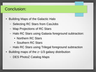 Conclusion:
● Building Maps of the Galactic Halo
– Selecting RC Stars from CasJobs
– Map Projections of RC Stars
– Halo RC Stars using Galaxia foreground subtraction:
● Northern RC Stars
● Southern RC Stars
– Halo RC Stars using Trilegal foreground subtraction
● Building maps of the z~1/3 galaxy distribution
– DES PhotoZ Catalog Maps
 