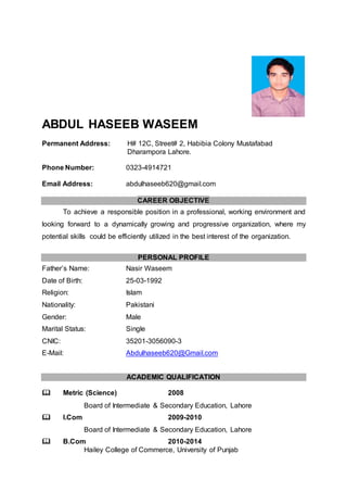 ABDUL HASEEB WASEEM
Permanent Address: H# 12C, Street# 2, Habibia Colony Mustafabad
Dharampora Lahore.
Phone Number: 0323-4914721
Email Address: abdulhaseeb620@gmail.com
CAREER OBJECTIVE
To achieve a responsible position in a professional, working environment and
looking forward to a dynamically growing and progressive organization, where my
potential skills could be efficiently utilized in the best interest of the organization.
PERSONAL PROFILE
Father’s Name: Nasir Waseem
Date of Birth: 25-03-1992
Religion: Islam
Nationality: Pakistani
Gender: Male
Marital Status: Single
CNIC: 35201-3056090-3
E-Mail: Abdulhaseeb620@Gmail.com
ACADEMIC QUALIFICATION
 Metric (Science) 2008
Board of Intermediate & Secondary Education, Lahore
 I.Com 2009-2010
Board of Intermediate & Secondary Education, Lahore
 B.Com 2010-2014
Hailey College of Commerce, University of Punjab
 