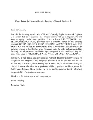 JAYKUMAR FALDU
Cover Letter for Network Security Engineer /Network Engineer L1
Dear Sir/Madam,
I would like to apply for the role of Network Security Engineer/Network Engineer
,I consider that my credentials and interests match with your requirements and
want to apply for the same position. I am a licensed ELECTRONIC and
TELECOMMUNICATION , graduated from a Mumbai university, and currently
completed CCNA SECURITY ,CCNA (ROUTING and SWITCHING) and CCNP
ROUTING classes at RST FORUM and have experience in Telecommunications
industry;working with other Network Engineers with the tasks and responsibilities
focusing on cisco router installation, atp, configuration and troubleshooting and
good knowledge in RIP,EIGRP,OSPF,BGP,VLAN,TRUNK,FIREWALL,VPN.
Inevitably, a well-trained and professional Network Engineer is highly needed to
the growth and integrity of any company. I believe I am the one who has the skill
set and the experience you’re looking for. I would appreciate the opportunity to
discuss how my education and experiences will be helpful and useful for you as the
further consideration. Please contact me on my mobile phone anytime to talk about
the possibility of arranging an interview.
Thank you for your attention and consideration.
Yours sincerely
Jaykumar Faldu
 