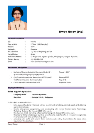 Nway Nway Page 1
Nway Nway (Ms)
Personal Particulars
Sex : Female
Date of Birth : 2nd
May 1987 (Saturday)
Religion : Islam
Nationality : Myanmar
N.R.C Number : 12/ Tha Ga Ka (Naing) 154184
Marital Status : Single
Permanent Address : 6, Marga Lane, Nga/Ka Quarter, Thingangyun, Yangon, Myanmar.
Contact Number : 959 25 422 6310
E-mail : nway.pacifichorizon@gmail.com
Educational Background
 Bachelor of Science Industrial Chemistry ( B.Sc. IC ) February 2007
@ University of Dagon (Yangon) Myanmar
 Certificate in Computerize Accounting - LCCI Level II January 2007
 Certificate in Advance Business Studies May 2015
 Certificate in Microsoft Window 2003 November 2004
Employment History
Sales Support Specialist
Company Name : Ooredoo Myanmar
Duration : January 2014 – Up to now
DUTIES AND RESPONSIBILITIES :
 Sales support functional role (lead entries, appointment scheduling, claimed report, and obtaining
approval signatures).
 Specific sales project assignments, while coordinating with 4 cross function teams (Technology,
Marketing, Customer Services, and B2B Sales team).
 Development of B2B marketing collaterals interfacing with Sales and Marketing team
 Organizer of B2B events (product launches, special events, road shows for all our customer segments)
in conjunction with Sales and Marketing team.
 Arranging sales stuffs and general duties including data entry, documentation for sales, other
requirement for sales team.
 
