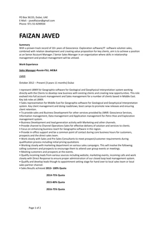 Page 1 of 2
PO Box 36155, Dubai, UAE
E-Mail: - javedfaizan@gmail.com
Phone: 971-55-9299934
FAIZAN JAVED
Summary
With a proven track record of 10+ years of Geoscience -Exploration software/IT -software solution sales,
combined with relation development and creating value proposition for key clients, aim is to achieve a position
as an Senior Account Manager / Senior Sales Manager in an organization where skills in relationship
management and product management will be utilized.
Work Experience
Sales Manager-Russia-FSU, ME&A
LMKR
October 2012 – Present (3 years 11 months) Dubai
I represent LMKR for Geographix software for Geological and Geophysical Interpretation system working
directly with the Clients to develop new business with existing clients and creating new opportunities. This role
evolved into full account management and Sales management for a number of clients based in Middle East.
Key Job roles at LMKR:
• Sales representation for Middle East for Geographix software for Geological and Geophysical Interpretation
system. Key client management and doing roadshows, boot camps to promote new releases and ensuring
client retention.
• To provide sales and Business Development for other services provided by LMKR: Geoscience Services,
Information management, Data management and Application management for Petro Hive and Exploration
management system.
• Business Development and lead generation activity with Marketing and other channels.
• Provide channel to Channel Operations Sales for effective delivery of solution and services to clients.
• Focus on enhancing business reach for Geographix software in the region.
• Provide in-office support and be a common point of contact during core business hours for customers,
prospects and the direct sales team.
• Work closely with Sales and Pre Sales Consultants to meet prospect/customer requirements during
qualification process including initial pricing quotations
• Working closely with marketing department on various sales campaigns. This will involve the following;
calling customers and prospects to encourage them to attend user group events or meetings.
• Meeting customers and prospects at the events.
• Qualify incoming leads from various sources including website, marketing events, incoming calls and work
closely with Direct Response to ensure proper administration of our closed loop lead management system.
• Qualify and develop leads though to appointment setting stage for hand over to local sales team or local
sales partner channel.
• Sales Results achieved 2013- 100% Quota
2014-75% Quota
2015-80% Quota
2016-75% Quota
 