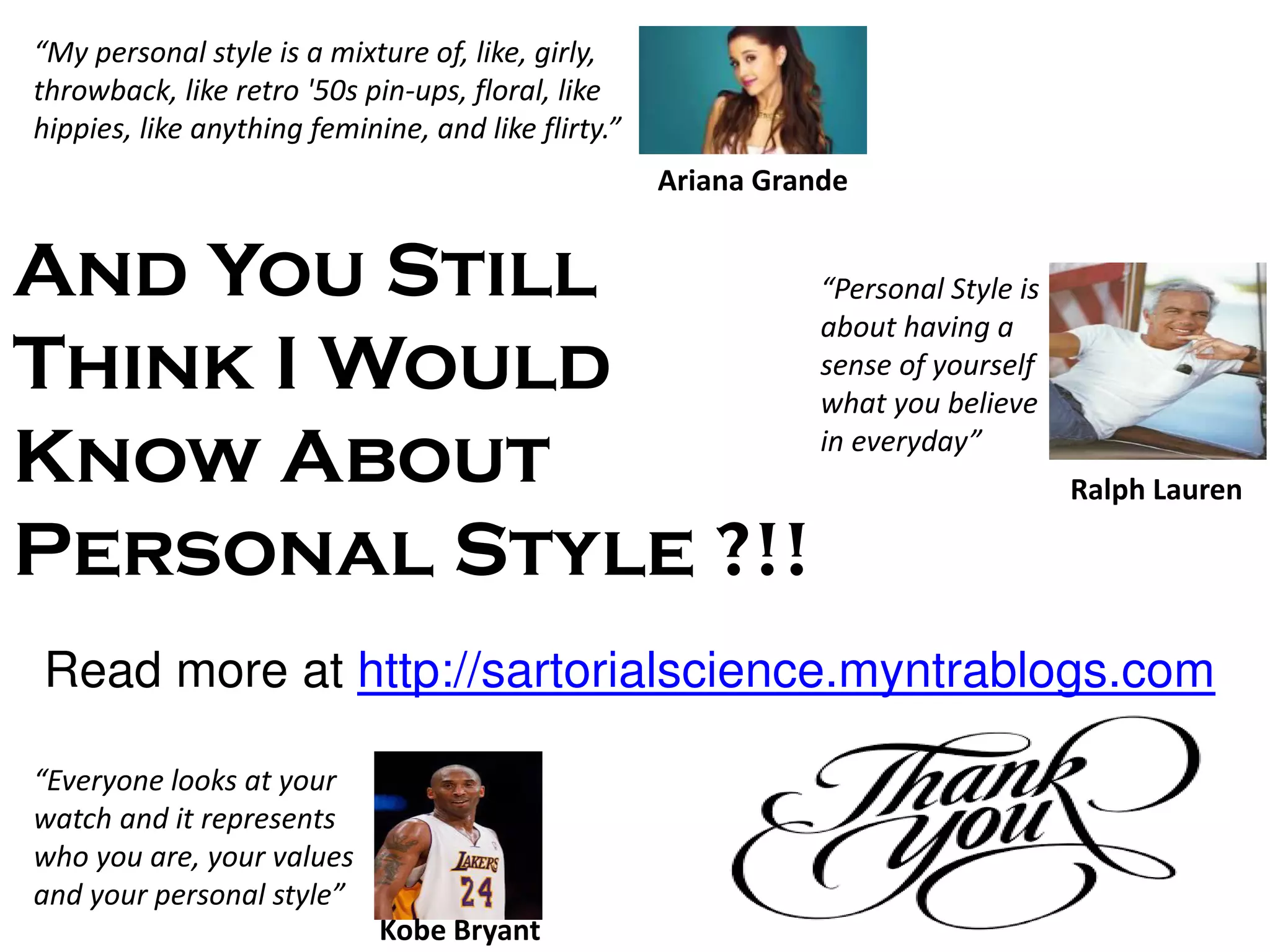 Ariana Grande
M perso al st le is a i ture of, like, girl ,
throwback, like retro '50s pin-ups, floral, like
hippies, like a thi g fe i i e, a d like flirt .
Perso al “t le is
about having a
sense of yourself
what you believe
i ever da
Ralph Lauren
Ever o e looks at your
watch and it represents
who you are, your values
and your personal st le
Kobe Bryant
And You Still
Think I Would
Know About
Personal Style ?!!
Read more at http://sartorialscience.myntrablogs.com
 