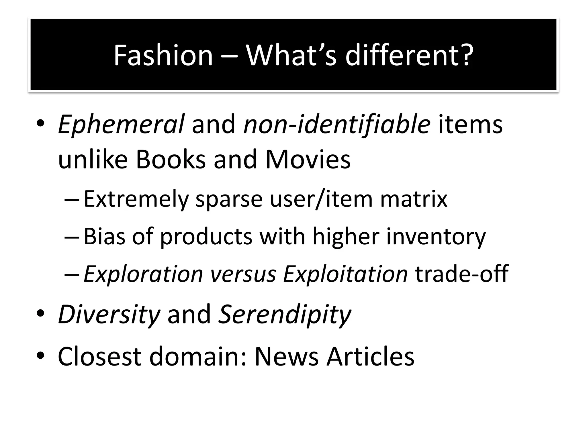 • Ephemeral and non-identifiable items
unlike Books and Movies
–Extremely sparse user/item matrix
–Bias of products with higher inventory
–Exploration versus Exploitation trade-off
• Diversity and Serendipity
• Closest domain: News Articles
Fashion – What s diffe e t?
 