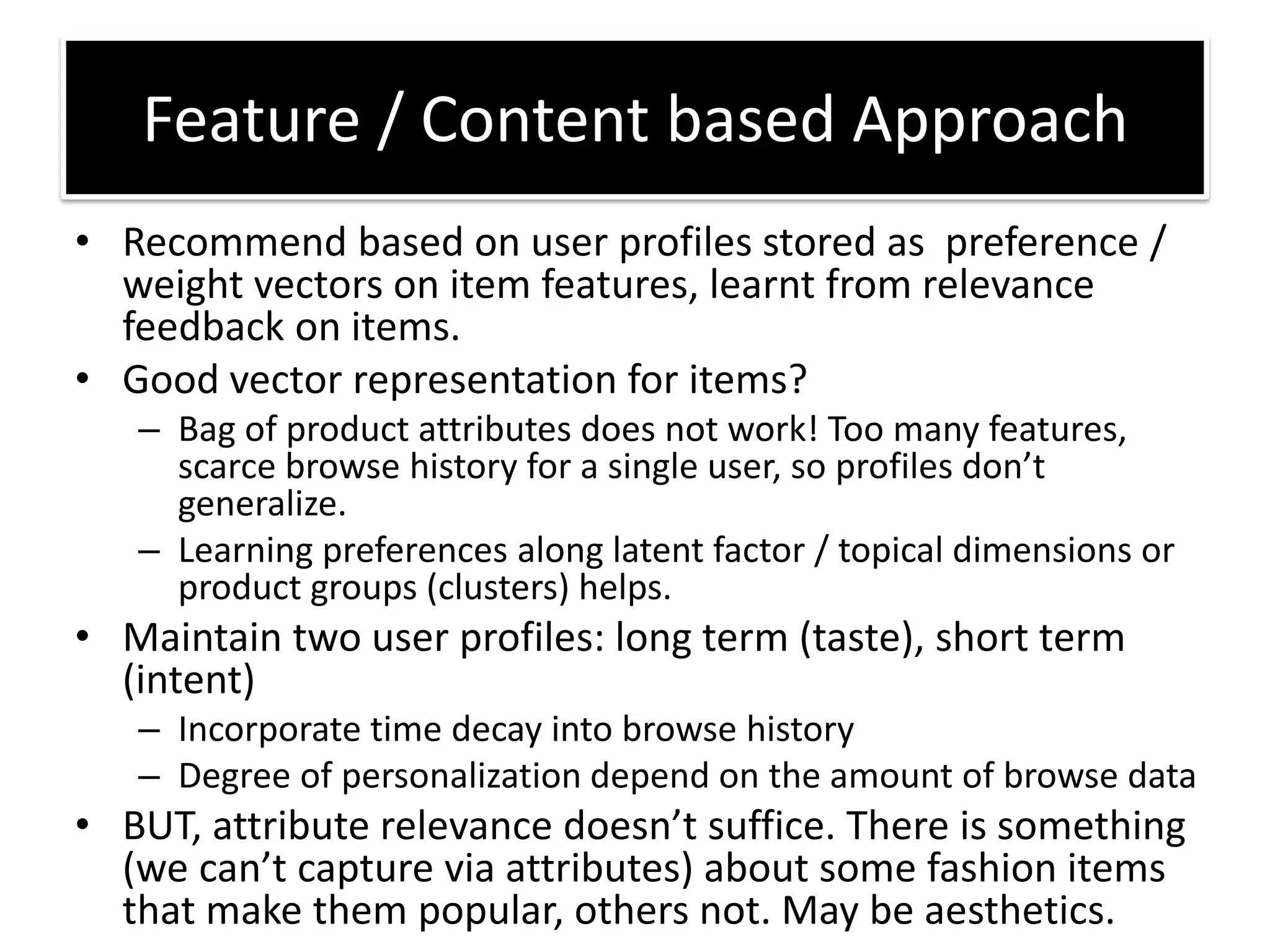 • Recommend based on user profiles stored as preference /
weight vectors on item features, learnt from relevance
feedback on items.
• Good vector representation for items?
– Bag of product attributes does not work! Too many features,
s a e o se histo y fo a si gle use , so p ofiles do t
generalize.
– Learning preferences along latent factor / topical dimensions or
product groups (clusters) helps.
• Maintain two user profiles: long term (taste), short term
(intent)
– Incorporate time decay into browse history
– Degree of personalization depend on the amount of browse data
• BUT, att i ute ele a e does t suffi e. The e is so ethi g
e a t aptu e ia att i utes a out so e fashio ite s
that make them popular, others not. May be aesthetics.
Feature / Content based Approach
 