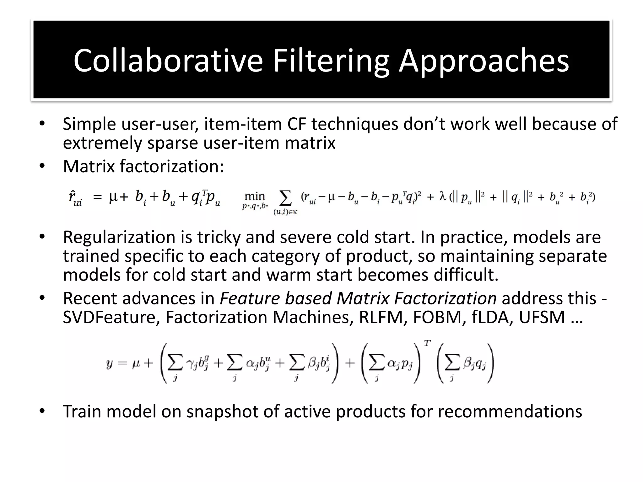 • Simple user-user, item-ite CF te h i ues do t o k ell e ause of
extremely sparse user-item matrix
• Matrix factorization:
• Regularization is tricky and severe cold start. In practice, models are
trained specific to each category of product, so maintaining separate
models for cold start and warm start becomes difficult.
• Recent advances in Feature based Matrix Factorization address this -
SVDFeature, Factorization Machines, RLFM, FOBM, fLDA, UFSM …
• Train model on snapshot of active products for recommendations
Collaborative Filtering Approaches
 