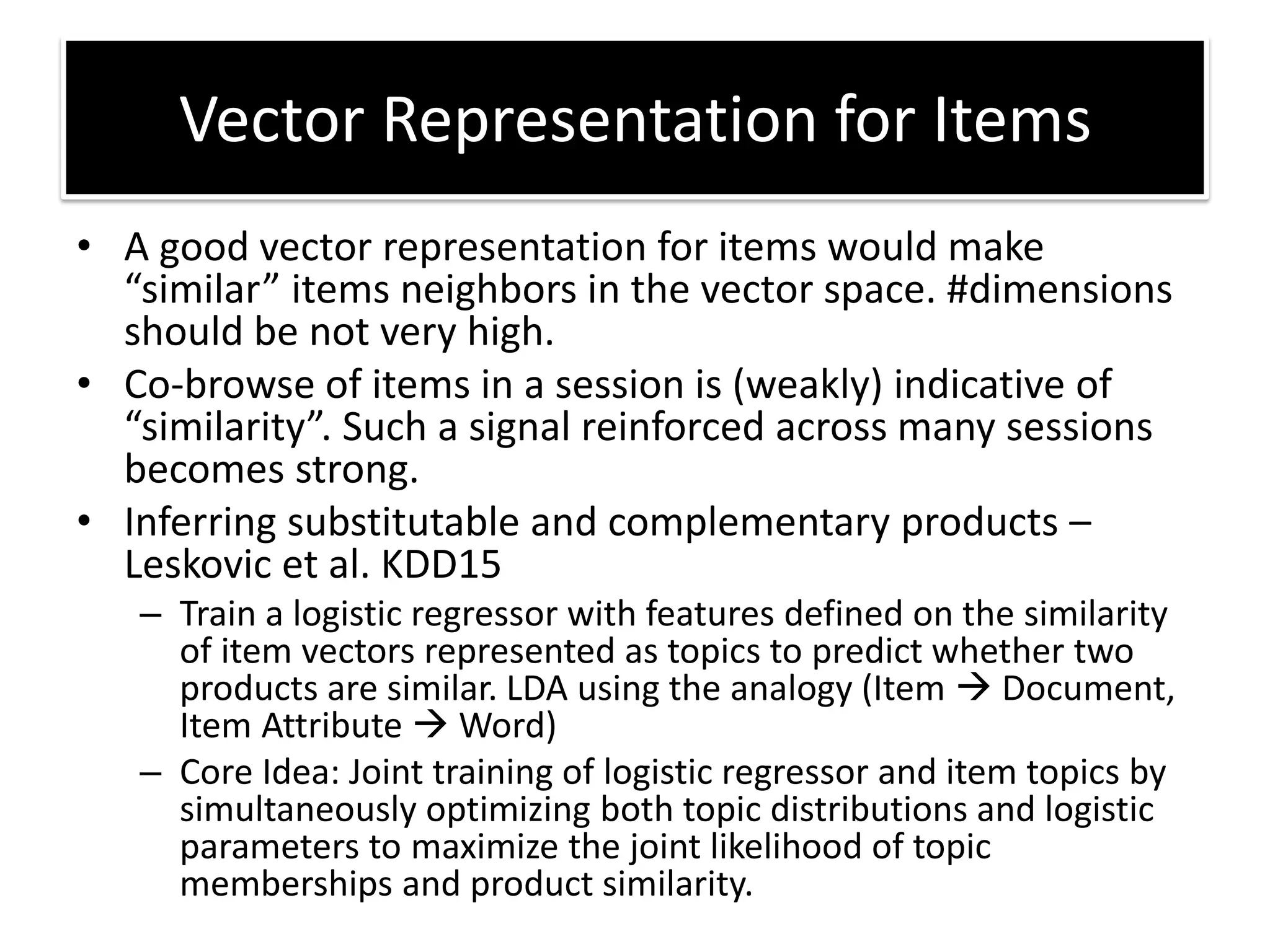 • A good vector representation for items would make
si ila ite s eigh o s i the e to spa e. #di e sio s
should be not very high.
• Co-browse of items in a session is (weakly) indicative of
si ila ity . “u h a sig al ei fo ed a oss a y sessio s
becomes strong.
• Inferring substitutable and complementary products –
Leskovic et al. KDD15
– Train a logistic regressor with features defined on the similarity
of item vectors represented as topics to predict whether two
products are similar. LDA using the analogy (Item Document,
Item Attribute Word)
– Core Idea: Joint training of logistic regressor and item topics by
simultaneously optimizing both topic distributions and logistic
parameters to maximize the joint likelihood of topic
memberships and product similarity.
Vector Representation for Items
 