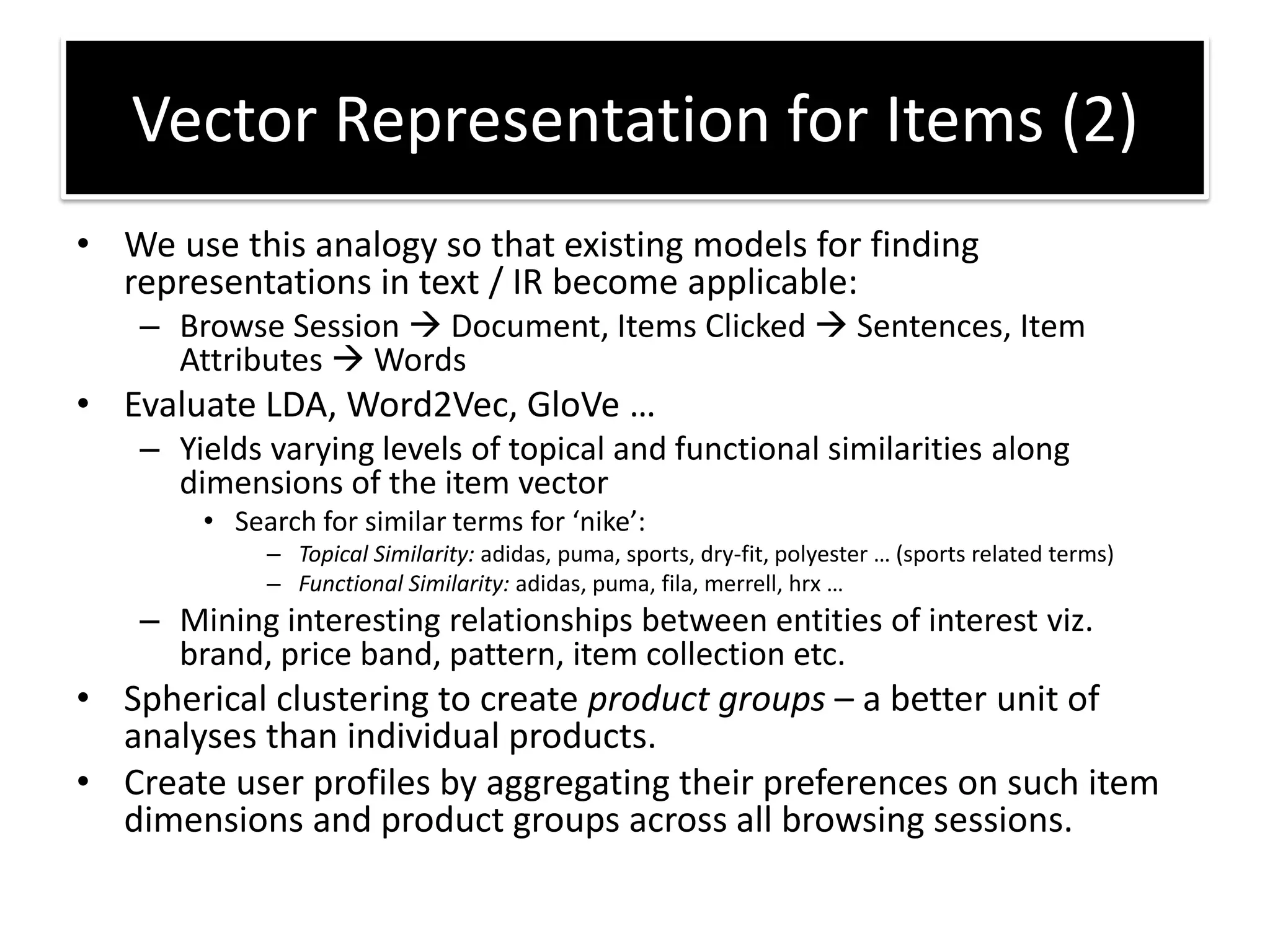 • We use this analogy so that existing models for finding
representations in text / IR become applicable:
– Browse Session Document, Items Clicked Sentences, Item
Attributes Words
• Evaluate LDA, Word2Vec, GloVe …
– Yields varying levels of topical and functional similarities along
dimensions of the item vector
• “ea h fo si ila te s fo nike :
– Topical Similarity: adidas, puma, sports, dry-fit, polyeste … spo ts elated te s
– Functional Similarity: adidas, puma, fila, merrell, hrx …
– Mining interesting relationships between entities of interest viz.
brand, price band, pattern, item collection etc.
• Spherical clustering to create product groups – a better unit of
analyses than individual products.
• Create user profiles by aggregating their preferences on such item
dimensions and product groups across all browsing sessions.
Vector Representation for Items (2)
 
