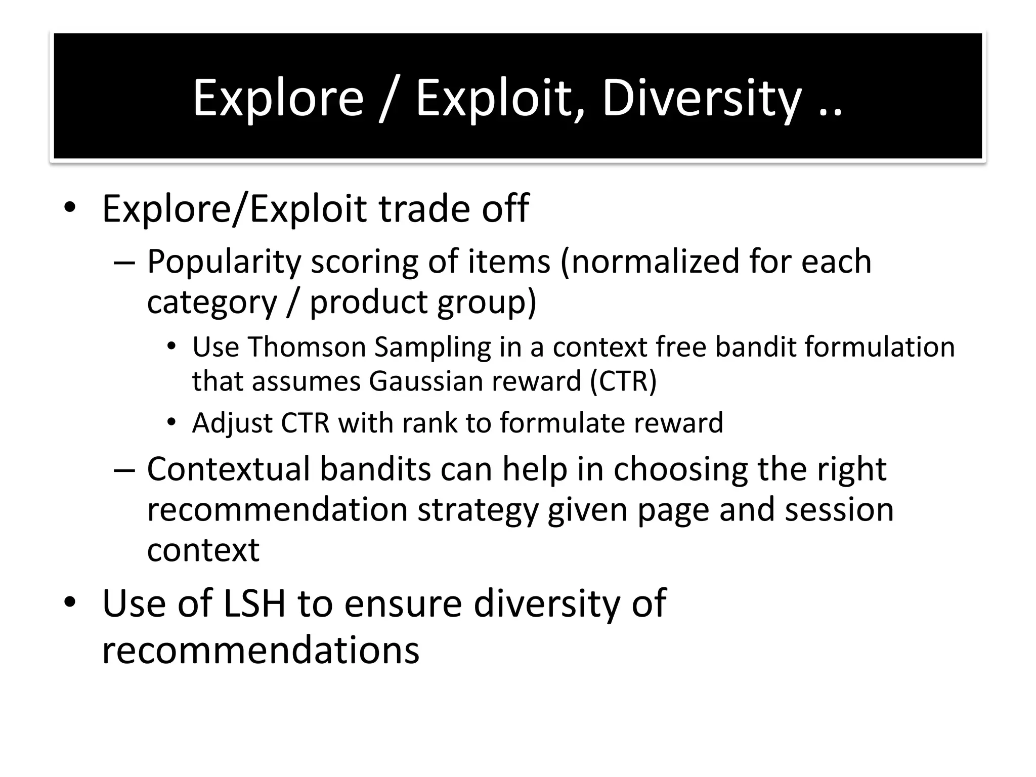 • Explore/Exploit trade off
– Popularity scoring of items (normalized for each
category / product group)
• Use Thomson Sampling in a context free bandit formulation
that assumes Gaussian reward (CTR)
• Adjust CTR with rank to formulate reward
– Contextual bandits can help in choosing the right
recommendation strategy given page and session
context
• Use of LSH to ensure diversity of
recommendations
Explore / Exploit, Diversity ..
 