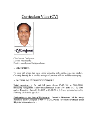 Curriculum Vitae (CV)
Chandrakant Deshpande.
Mobile: 9421162182.
Email: cmdeshpande586@gmail.com
 OBJECTIVE:
To work with a team that has a strong work ethic and a safety conscious mindset.
Currently looking for a suitable managerial position with an ambitious company.
 NATURE OF EXPERIENCE IN BRIEF
Total experience : 34 and 1/2 years (From 13-07-1981 to 29-02-2016)
(including Management Trainee Instrumentation From 13-07-1981 to 31-03-1983
and as Executive From 01-04-1983 to 29-02-2016 ). Super annuated retired in
February 2016 at the age of 58.
Designation at the time of Retirement: Executive Director- Unit in charge
Rasayani Unit,/ Occupier (FA1948, s (2n). Public Information Officer under
Right to Information Act.
 