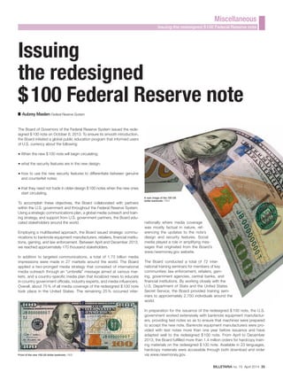 BILLETARIA no. 15 April 2014 35
Miscellaneous
Issuing the redesigned $100 Federal Reserve note
Issuing
the redesigned
$100 Federal Reserve note
Aubrey Maslen Federal Reserve System
The Board of Governors of the Federal Reserve System issued the rede-
signed $100 note on October 8, 2013. To ensure its smooth introduction,
the Board initiated a global public education program that informed users
of U.S. currency about the following:
■ When the new $100 note will begin circulating;
■ what the security features are in the new design;
■ how to use the new security features to differentiate between genuine
and counterfeit notes;
■ that they need not trade in older-design $100 notes when the new ones
start circulating.
To accomplish these objectives, the Board collaborated with partners
within the U.S. government and throughout the Federal Reserve System.
Using a strategic communications plan, a global media outreach and train-
ing strategy, and support from U.S. government partners, the Board edu-
cated stakeholders around the world.
Employing a multifaceted approach, the Board issued strategic commu-
nications to banknote equipment manufacturers, retailers, financial institu-
tions, gaming, and law enforcement. Between April and December 2013,
we reached approximately 170 thousand stakeholders.
In addition to targeted communications, a total of 1.73 billion media
impressions were made in 27 markets around the world. The Board
applied a two-pronged media strategy that consisted of international
media outreach through an “umbrella” message aimed at various mar-
kets, and a country-specific media plan that localized news to educate
in-country government officials, industry experts, and media influencers.
Overall, about 75% of all media coverage of the redesigned $100 note
took place in the United States. The remaining 25% occurred inter-
Front of the new 100 US dollar banknote / FED
nationally where media coverage
was mostly factual in nature, ref-
erencing the updates to the note’s
design and security features. Social
media played a role in amplifying mes-
sages that originated from the Board’s
www.newmoney.gov website.
The Board conducted a total of 72 inter-
national training seminars for members of key
communities: law enforcement, retailers, gam-
ing, government agencies, central banks, and
financial institutions. By working closely with the
U.S. Department of State and the United States
Secret Service, the Board provided training sem-
inars to approximately 2,750 individuals around the
world.
In preparation for the issuance of the redesigned $100 note, the U.S.
government worked extensively with banknote equipment manufactur-
ers, providing test notes so as to ensure that machines were prepared
to accept the new note. Banknote equipment manufacturers were pro-
vided with test notes more than one year before issuance and have
adapted well to the redesigned $100 note. From April to December
2013, the Board fulfilled more than 1.4 million orders for hardcopy train-
ing materials on the redesigned $100 note. Available in 23 languages,
hardcopy materials were accessible through both download and order
via www.newmoney.gov.
A new image of the 100 US
dollar banknote / FED
 