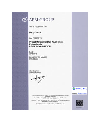 THIS IS TO CERTIFY THAT
Merry Tucker
HAS PASSED THE
Project Management for Development
Professionals
LEVEL 1 EXAMINATION
DATE
30/06/2015
REGISTRATION NUMBER
PMD/559086
Alan Harpham
APMG Chairman
This certificate remains the property of The APM Group Ltd and shall be returned
immediately on request.
The APM Group Limited, Sword House, Totteridge Road, High Wycombe,
Buckinghamshire, HP13 6DG, England
Telephone - + 44(0) 1494 452 450, Fax - + 44(0) 1494 459 559. www.apmgroup.co.uk
Registered in England No 2861902.
The APMG Swirl Device is a Trade Mark of the APM Group Ltd.
 